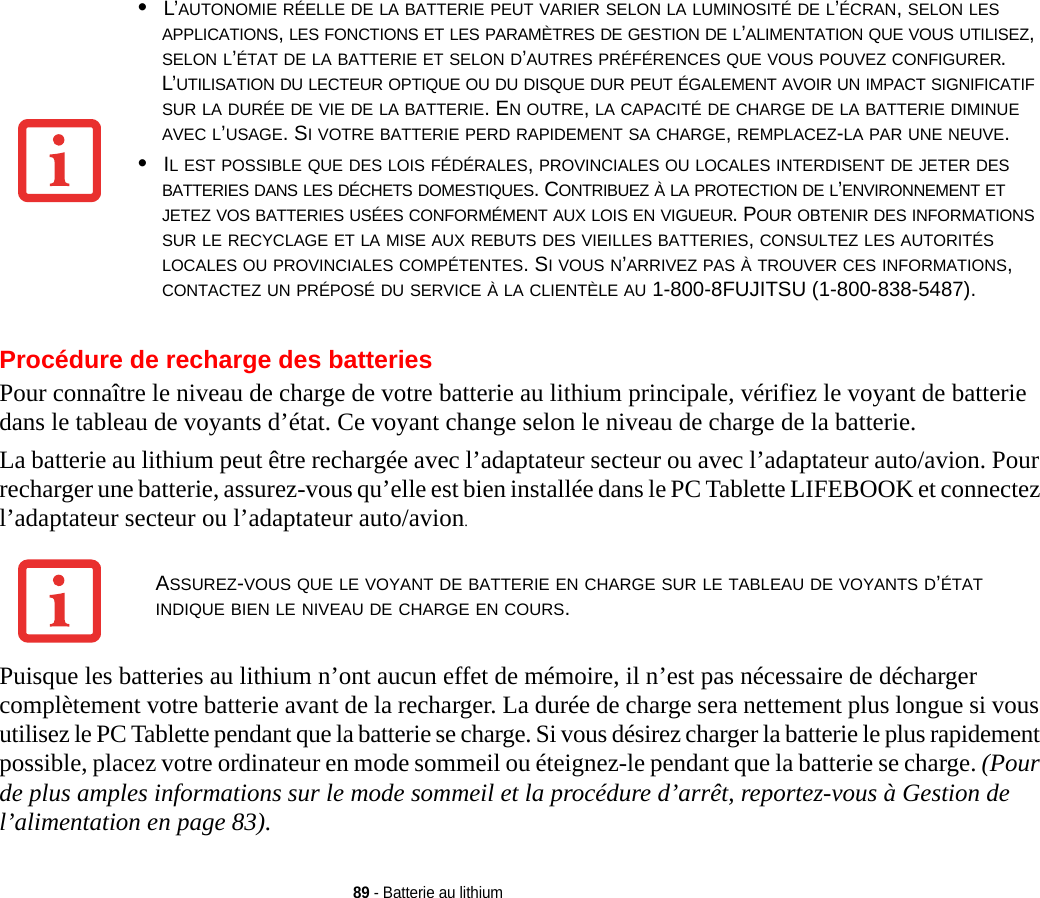 89 - Batterie au lithiumProcédure de recharge des batteriesPour connaître le niveau de charge de votre batterie au lithium principale, vérifiez le voyant de batterie dans le tableau de voyants d’état. Ce voyant change selon le niveau de charge de la batterie.La batterie au lithium peut être rechargée avec l’adaptateur secteur ou avec l’adaptateur auto/avion. Pour recharger une batterie, assurez-vous qu’elle est bien installée dans le PC Tablette LIFEBOOK et connectez l’adaptateur secteur ou l’adaptateur auto/avion.Puisque les batteries au lithium n’ont aucun effet de mémoire, il n’est pas nécessaire de décharger complètement votre batterie avant de la recharger. La durée de charge sera nettement plus longue si vous utilisez le PC Tablette pendant que la batterie se charge. Si vous désirez charger la batterie le plus rapidement possible, placez votre ordinateur en mode sommeil ou éteignez-le pendant que la batterie se charge. (Pour de plus amples informations sur le mode sommeil et la procédure d’arrêt, reportez-vous à Gestion de l’alimentation en page 83).•L’AUTONOMIE RÉELLE DE LA BATTERIE PEUT VARIER SELON LA LUMINOSITÉ DE L’ÉCRAN, SELON LES APPLICATIONS, LES FONCTIONS ET LES PARAMÈTRES DE GESTION DE L’ALIMENTATION QUE VOUS UTILISEZ, SELON L’ÉTAT DE LA BATTERIE ET SELON D’AUTRES PRÉFÉRENCES QUE VOUS POUVEZ CONFIGURER. L’UTILISATION DU LECTEUR OPTIQUE OU DU DISQUE DUR PEUT ÉGALEMENT AVOIR UN IMPACT SIGNIFICATIF SUR LA DURÉE DE VIE DE LA BATTERIE. EN OUTRE, LA CAPACITÉ DE CHARGE DE LA BATTERIE DIMINUE AVEC L’USAGE. SI VOTRE BATTERIE PERD RAPIDEMENT SA CHARGE, REMPLACEZ-LA PAR UNE NEUVE.•IL EST POSSIBLE QUE DES LOIS FÉDÉRALES, PROVINCIALES OU LOCALES INTERDISENT DE JETER DES BATTERIES DANS LES DÉCHETS DOMESTIQUES. CONTRIBUEZ À LA PROTECTION DE L’ENVIRONNEMENT ET JETEZ VOS BATTERIES USÉES CONFORMÉMENT AUX LOIS EN VIGUEUR. POUR OBTENIR DES INFORMATIONS SUR LE RECYCLAGE ET LA MISE AUX REBUTS DES VIEILLES BATTERIES, CONSULTEZ LES AUTORITÉS LOCALES OU PROVINCIALES COMPÉTENTES. SI VOUS N’ARRIVEZ PAS À TROUVER CES INFORMATIONS, CONTACTEZ UN PRÉPOSÉ DU SERVICE À LA CLIENTÈLE AU 1-800-8FUJITSU (1-800-838-5487).ASSUREZ-VOUS QUE LE VOYANT DE BATTERIE EN CHARGE SUR LE TABLEAU DE VOYANTS D’ÉTAT INDIQUE BIEN LE NIVEAU DE CHARGE EN COURS.