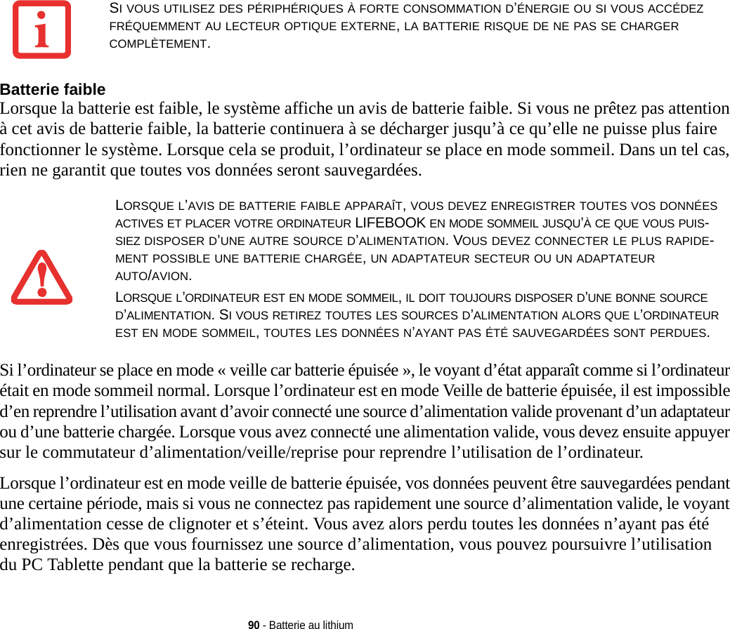 90 - Batterie au lithiumBatterie faible Lorsque la batterie est faible, le système affiche un avis de batterie faible. Si vous ne prêtez pas attention à cet avis de batterie faible, la batterie continuera à se décharger jusqu’à ce qu’elle ne puisse plus faire fonctionner le système. Lorsque cela se produit, l’ordinateur se place en mode sommeil. Dans un tel cas, rien ne garantit que toutes vos données seront sauvegardées.Si l’ordinateur se place en mode « veille car batterie épuisée », le voyant d’état apparaît comme si l’ordinateur était en mode sommeil normal. Lorsque l’ordinateur est en mode Veille de batterie épuisée, il est impossible d’en reprendre l’utilisation avant d’avoir connecté une source d’alimentation valide provenant d’un adaptateur ou d’une batterie chargée. Lorsque vous avez connecté une alimentation valide, vous devez ensuite appuyer sur le commutateur d’alimentation/veille/reprise pour reprendre l’utilisation de l’ordinateur. Lorsque l’ordinateur est en mode veille de batterie épuisée, vos données peuvent être sauvegardées pendant une certaine période, mais si vous ne connectez pas rapidement une source d’alimentation valide, le voyant d’alimentation cesse de clignoter et s’éteint. Vous avez alors perdu toutes les données n’ayant pas été enregistrées. Dès que vous fournissez une source d’alimentation, vous pouvez poursuivre l’utilisation du PC Tablette pendant que la batterie se recharge.SI VOUS UTILISEZ DES PÉRIPHÉRIQUES À FORTE CONSOMMATION D’ÉNERGIE OU SI VOUS ACCÉDEZ FRÉQUEMMENT AU LECTEUR OPTIQUE EXTERNE, LA BATTERIE RISQUE DE NE PAS SE CHARGER COMPLÈTEMENT. LORSQUE L’AVIS DE BATTERIE FAIBLE APPARAÎT, VOUS DEVEZ ENREGISTRER TOUTES VOS DONNÉES ACTIVES ET PLACER VOTRE ORDINATEUR LIFEBOOK EN MODE SOMMEIL JUSQU’À CE QUE VOUS PUIS-SIEZ DISPOSER D’UNE AUTRE SOURCE D’ALIMENTATION. VOUS DEVEZ CONNECTER LE PLUS RAPIDE-MENT POSSIBLE UNE BATTERIE CHARGÉE, UN ADAPTATEUR SECTEUR OU UN ADAPTATEUR AUTO/AVION. LORSQUE L’ORDINATEUR EST EN MODE SOMMEIL, IL DOIT TOUJOURS DISPOSER D’UNE BONNE SOURCE D’ALIMENTATION. SI VOUS RETIREZ TOUTES LES SOURCES D’ALIMENTATION ALORS QUE L’ORDINATEUR EST EN MODE SOMMEIL, TOUTES LES DONNÉES N’AYANT PAS ÉTÉ SAUVEGARDÉES SONT PERDUES.