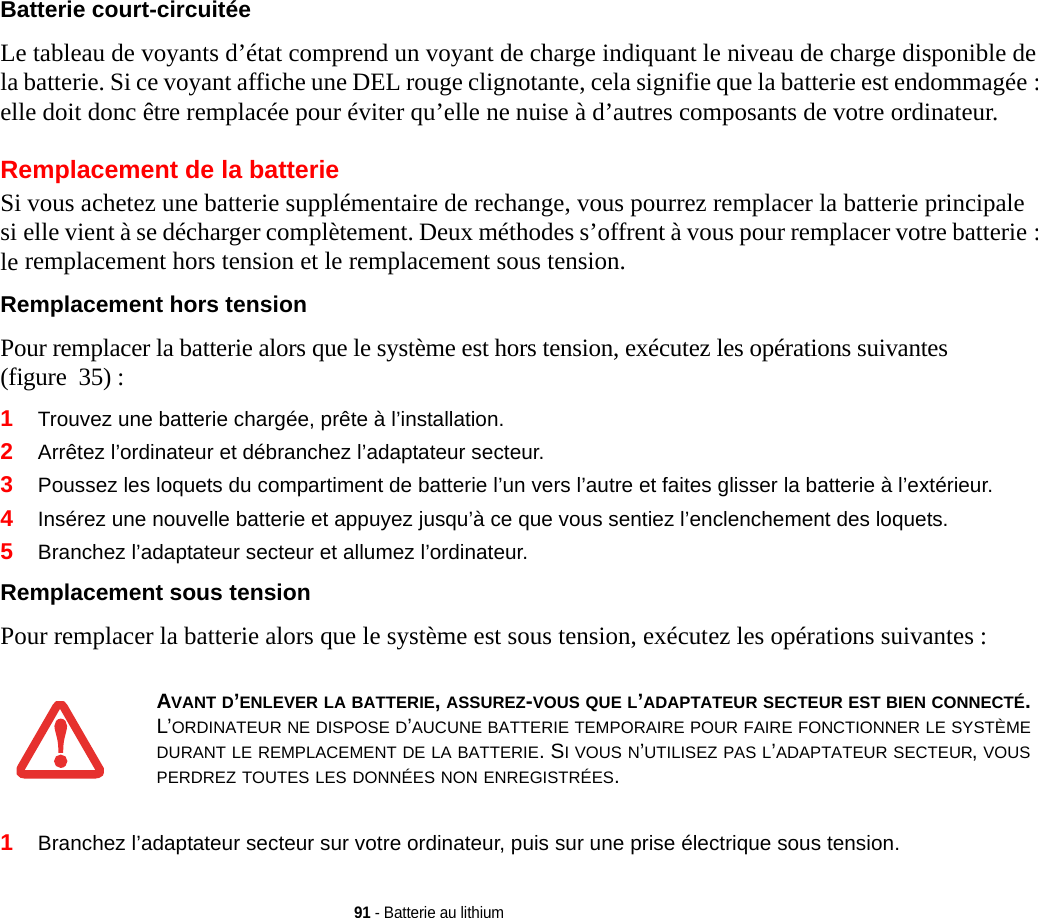 91 - Batterie au lithiumBatterie court-circuitée Le tableau de voyants d’état comprend un voyant de charge indiquant le niveau de charge disponible de la batterie. Si ce voyant affiche une DEL rouge clignotante, cela signifie que la batterie est endommagée : elle doit donc être remplacée pour éviter qu’elle ne nuise à d’autres composants de votre ordinateur.Remplacement de la batterie Si vous achetez une batterie supplémentaire de rechange, vous pourrez remplacer la batterie principale si elle vient à se décharger complètement. Deux méthodes s’offrent à vous pour remplacer votre batterie : le remplacement hors tension et le remplacement sous tension.Remplacement hors tension Pour remplacer la batterie alors que le système est hors tension, exécutez les opérations suivantes (figure  35) : 1Trouvez une batterie chargée, prête à l’installation.2Arrêtez l’ordinateur et débranchez l’adaptateur secteur. 3Poussez les loquets du compartiment de batterie l’un vers l’autre et faites glisser la batterie à l’extérieur.4Insérez une nouvelle batterie et appuyez jusqu’à ce que vous sentiez l’enclenchement des loquets. 5Branchez l’adaptateur secteur et allumez l’ordinateur. Remplacement sous tension Pour remplacer la batterie alors que le système est sous tension, exécutez les opérations suivantes : 1Branchez l’adaptateur secteur sur votre ordinateur, puis sur une prise électrique sous tension.AVANT D’ENLEVER LA BATTERIE, ASSUREZ-VOUS QUE L’ADAPTATEUR SECTEUR EST BIEN CONNECTÉ. L’ORDINATEUR NE DISPOSE D’AUCUNE BATTERIE TEMPORAIRE POUR FAIRE FONCTIONNER LE SYSTÈME DURANT LE REMPLACEMENT DE LA BATTERIE. SI VOUS N’UTILISEZ PAS L’ADAPTATEUR SECTEUR, VOUS PERDREZ TOUTES LES DONNÉES NON ENREGISTRÉES.