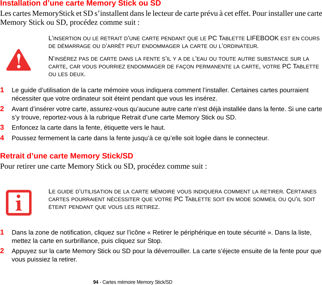 94 - Cartes mémoire Memory Stick/SDInstallation d’une carte Memory Stick ou SDLes cartes MemoryStick et SD s’installent dans le lecteur de carte prévu à cet effet. Pour installer une carte Memory Stick ou SD, procédez comme suit :1Le guide d’utilisation de la carte mémoire vous indiquera comment l’installer. Certaines cartes pourraient nécessiter que votre ordinateur soit éteint pendant que vous les insérez.2Avant d’insérer votre carte, assurez-vous qu’aucune autre carte n’est déjà installée dans la fente. Si une carte s’y trouve, reportez-vous à la rubrique Retrait d’une carte Memory Stick ou SD.3Enfoncez la carte dans la fente, étiquette vers le haut.4Poussez fermement la carte dans la fente jusqu’à ce qu’elle soit logée dans le connecteur. Retrait d’une carte Memory Stick/SDPour retirer une carte Memory Stick ou SD, procédez comme suit :1Dans la zone de notification, cliquez sur l’icône « Retirer le périphérique en toute sécurité ». Dans la liste, mettez la carte en surbrillance, puis cliquez sur Stop.2Appuyez sur la carte Memory Stick ou SD pour la déverrouiller. La carte s’éjecte ensuite de la fente pour que vous puissiez la retirer.L’INSERTION OU LE RETRAIT D’UNE CARTE PENDANT QUE LE PC TABLETTE LIFEBOOK EST EN COURS DE DÉMARRAGE OU D’ARRÊT PEUT ENDOMMAGER LA CARTE OU L’ORDINATEUR.N’INSÉREZ PAS DE CARTE DANS LA FENTE S’IL Y A DE L’EAU OU TOUTE AUTRE SUBSTANCE SUR LA CARTE, CAR VOUS POURRIEZ ENDOMMAGER DE FAÇON PERMANENTE LA CARTE, VOTRE PC TABLETTE OU LES DEUX.LE GUIDE D’UTILISATION DE LA CARTE MÉMOIRE VOUS INDIQUERA COMMENT LA RETIRER. CERTAINES CARTES POURRAIENT NÉCESSITER QUE VOTRE PC TABLETTE SOIT EN MODE SOMMEIL OU QU’IL SOIT ÉTEINT PENDANT QUE VOUS LES RETIREZ.