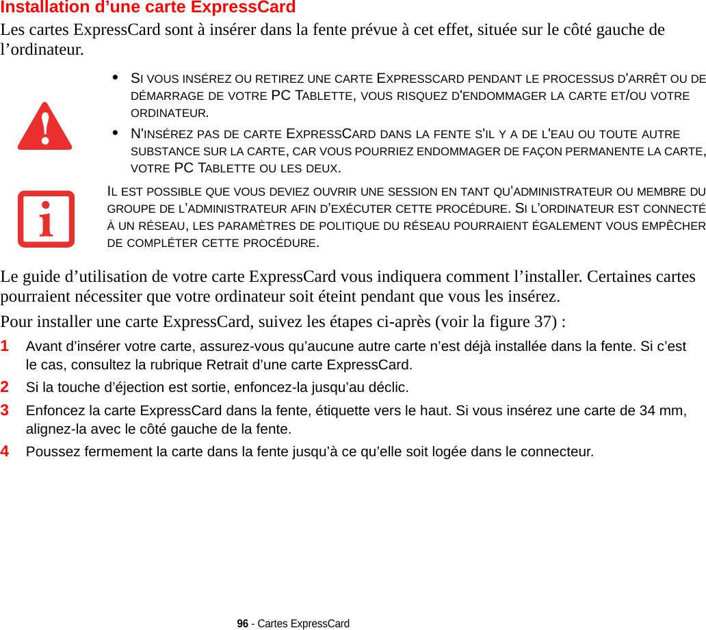 96 - Cartes ExpressCardInstallation d’une carte ExpressCardLes cartes ExpressCard sont à insérer dans la fente prévue à cet effet, située sur le côté gauche de l’ordinateur.Le guide d’utilisation de votre carte ExpressCard vous indiquera comment l’installer. Certaines cartes pourraient nécessiter que votre ordinateur soit éteint pendant que vous les insérez.Pour installer une carte ExpressCard, suivez les étapes ci-après (voir la figure 37) :1Avant d’insérer votre carte, assurez-vous qu’aucune autre carte n’est déjà installée dans la fente. Si c’est le cas, consultez la rubrique Retrait d’une carte ExpressCard.2Si la touche d’éjection est sortie, enfoncez-la jusqu’au déclic. 3Enfoncez la carte ExpressCard dans la fente, étiquette vers le haut. Si vous insérez une carte de 34 mm, alignez-la avec le côté gauche de la fente.4Poussez fermement la carte dans la fente jusqu’à ce qu’elle soit logée dans le connecteur. •SI VOUS INSÉREZ OU RETIREZ UNE CARTE EXPRESSCARD PENDANT LE PROCESSUS D&apos;ARRÊT OU DE DÉMARRAGE DE VOTRE PC TABLETTE, VOUS RISQUEZ D&apos;ENDOMMAGER LA CARTE ET/OU VOTRE ORDINATEUR.•N&apos;INSÉREZ PAS DE CARTE EXPRESSCARD DANS LA FENTE S&apos;IL Y A DE L&apos;EAU OU TOUTE AUTRE SUBSTANCE SUR LA CARTE, CAR VOUS POURRIEZ ENDOMMAGER DE FAÇON PERMANENTE LA CARTE, VOTRE PC TABLETTE OU LES DEUX.IL EST POSSIBLE QUE VOUS DEVIEZ OUVRIR UNE SESSION EN TANT QU’ADMINISTRATEUR OU MEMBRE DU GROUPE DE L’ADMINISTRATEUR AFIN D’EXÉCUTER CETTE PROCÉDURE. SI L’ORDINATEUR EST CONNECTÉ À UN RÉSEAU, LES PARAMÈTRES DE POLITIQUE DU RÉSEAU POURRAIENT ÉGALEMENT VOUS EMPÊCHER DE COMPLÉTER CETTE PROCÉDURE.