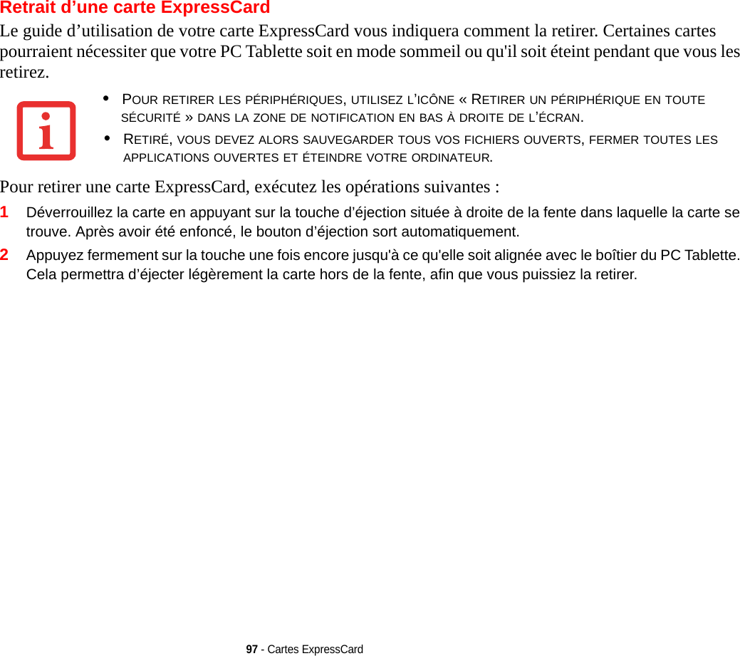 97 - Cartes ExpressCardRetrait d’une carte ExpressCardLe guide d’utilisation de votre carte ExpressCard vous indiquera comment la retirer. Certaines cartes pourraient nécessiter que votre PC Tablette soit en mode sommeil ou qu&apos;il soit éteint pendant que vous les retirez.Pour retirer une carte ExpressCard, exécutez les opérations suivantes :1Déverrouillez la carte en appuyant sur la touche d’éjection située à droite de la fente dans laquelle la carte se trouve. Après avoir été enfoncé, le bouton d’éjection sort automatiquement. 2Appuyez fermement sur la touche une fois encore jusqu&apos;à ce qu&apos;elle soit alignée avec le boîtier du PC Tablette. Cela permettra d’éjecter légèrement la carte hors de la fente, afin que vous puissiez la retirer.•POUR RETIRER LES PÉRIPHÉRIQUES, UTILISEZ L’ICÔNE « RETIRER UN PÉRIPHÉRIQUE EN TOUTE SÉCURITÉ » DANS LA ZONE DE NOTIFICATION EN BAS À DROITE DE L’ÉCRAN.•RETIRÉ, VOUS DEVEZ ALORS SAUVEGARDER TOUS VOS FICHIERS OUVERTS, FERMER TOUTES LES APPLICATIONS OUVERTES ET ÉTEINDRE VOTRE ORDINATEUR.