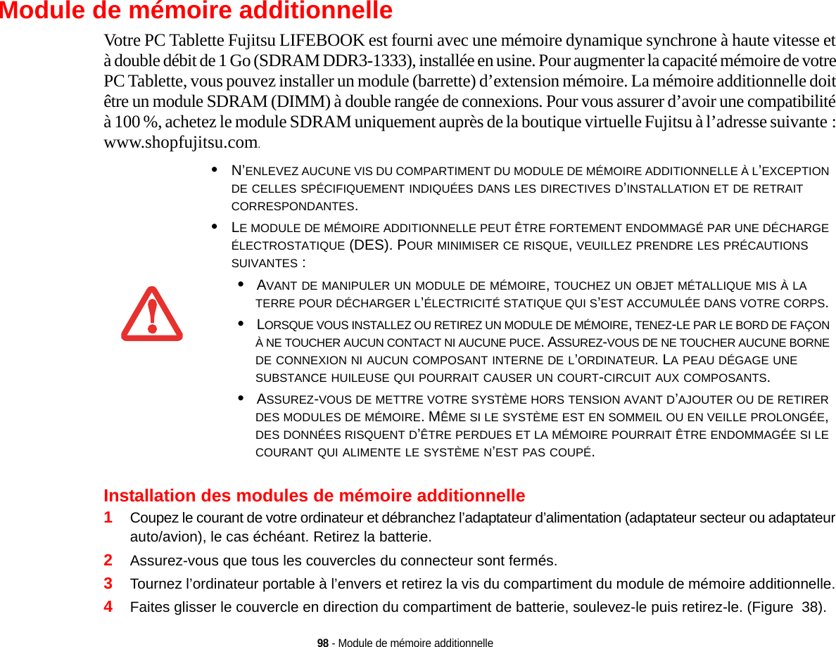 98 - Module de mémoire additionnelleModule de mémoire additionnelleVotre PC Tablette Fujitsu LIFEBOOK est fourni avec une mémoire dynamique synchrone à haute vitesse et à double débit de 1 Go (SDRAM DDR3-1333), installée en usine. Pour augmenter la capacité mémoire de votre PC Tablette, vous pouvez installer un module (barrette) d’extension mémoire. La mémoire additionnelle doit être un module SDRAM (DIMM) à double rangée de connexions. Pour vous assurer d’avoir une compatibilité à 100 %, achetez le module SDRAM uniquement auprès de la boutique virtuelle Fujitsu à l’adresse suivante : www.shopfujitsu.com.Installation des modules de mémoire additionnelle1Coupez le courant de votre ordinateur et débranchez l’adaptateur d’alimentation (adaptateur secteur ou adaptateur auto/avion), le cas échéant. Retirez la batterie. 2Assurez-vous que tous les couvercles du connecteur sont fermés.3Tournez l’ordinateur portable à l’envers et retirez la vis du compartiment du module de mémoire additionnelle. 4Faites glisser le couvercle en direction du compartiment de batterie, soulevez-le puis retirez-le. (Figure  38).•N’ENLEVEZ AUCUNE VIS DU COMPARTIMENT DU MODULE DE MÉMOIRE ADDITIONNELLE À L’EXCEPTION DE CELLES SPÉCIFIQUEMENT INDIQUÉES DANS LES DIRECTIVES D’INSTALLATION ET DE RETRAIT CORRESPONDANTES.•LE MODULE DE MÉMOIRE ADDITIONNELLE PEUT ÊTRE FORTEMENT ENDOMMAGÉ PAR UNE DÉCHARGE ÉLECTROSTATIQUE (DES). POUR MINIMISER CE RISQUE, VEUILLEZ PRENDRE LES PRÉCAUTIONS SUIVANTES :•AVANT DE MANIPULER UN MODULE DE MÉMOIRE, TOUCHEZ UN OBJET MÉTALLIQUE MIS À LA TERRE POUR DÉCHARGER L’ÉLECTRICITÉ STATIQUE QUI S’EST ACCUMULÉE DANS VOTRE CORPS. •LORSQUE VOUS INSTALLEZ OU RETIREZ UN MODULE DE MÉMOIRE, TENEZ-LE PAR LE BORD DE FAÇON À NE TOUCHER AUCUN CONTACT NI AUCUNE PUCE. ASSUREZ-VOUS DE NE TOUCHER AUCUNE BORNE DE CONNEXION NI AUCUN COMPOSANT INTERNE DE L’ORDINATEUR. LA PEAU DÉGAGE UNE SUBSTANCE HUILEUSE QUI POURRAIT CAUSER UN COURT-CIRCUIT AUX COMPOSANTS. •ASSUREZ-VOUS DE METTRE VOTRE SYSTÈME HORS TENSION AVANT D’AJOUTER OU DE RETIRER DES MODULES DE MÉMOIRE. MÊME SI LE SYSTÈME EST EN SOMMEIL OU EN VEILLE PROLONGÉE, DES DONNÉES RISQUENT D’ÊTRE PERDUES ET LA MÉMOIRE POURRAIT ÊTRE ENDOMMAGÉE SI LE COURANT QUI ALIMENTE LE SYSTÈME N’EST PAS COUPÉ.