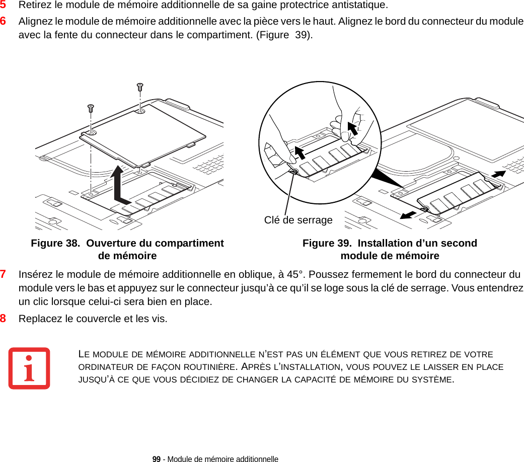 99 - Module de mémoire additionnelle5Retirez le module de mémoire additionnelle de sa gaine protectrice antistatique.6Alignez le module de mémoire additionnelle avec la pièce vers le haut. Alignez le bord du connecteur du module avec la fente du connecteur dans le compartiment. (Figure  39).Figure 38.  Ouverture du compartiment de mémoire Figure 39.  Installation d’un second module de mémoire7Insérez le module de mémoire additionnelle en oblique, à 45°. Poussez fermement le bord du connecteur du module vers le bas et appuyez sur le connecteur jusqu’à ce qu’il se loge sous la clé de serrage. Vous entendrez un clic lorsque celui-ci sera bien en place. 8Replacez le couvercle et les vis.Clé de serrageLE MODULE DE MÉMOIRE ADDITIONNELLE N’EST PAS UN ÉLÉMENT QUE VOUS RETIREZ DE VOTRE ORDINATEUR DE FAÇON ROUTINIÈRE. APRÈS L’INSTALLATION, VOUS POUVEZ LE LAISSER EN PLACE JUSQU’À CE QUE VOUS DÉCIDIEZ DE CHANGER LA CAPACITÉ DE MÉMOIRE DU SYSTÈME.