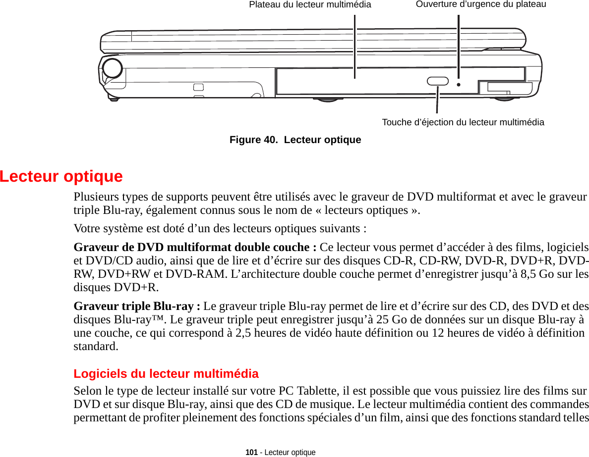 Plateau du lecteur multimédiaTouche d’éjection du lecteur multimédiaOuverture d’urgence du plateau101 - Lecteur optiqueFigure 40.  Lecteur optiqueLecteur optiquePlusieurs types de supports peuvent être utilisés avec le graveur de DVD multiformat et avec le graveur triple Blu-ray, également connus sous le nom de « lecteurs optiques ».Votre système est doté d’un des lecteurs optiques suivants :Graveur de DVD multiformat double couche : Ce lecteur vous permet d’accéder à des films, logiciels et DVD/CD audio, ainsi que de lire et d’écrire sur des disques CD-R, CD-RW, DVD-R, DVD+R, DVD-RW, DVD+RW et DVD-RAM. L’architecture double couche permet d’enregistrer jusqu’à 8,5 Go sur les disques DVD+R.Graveur triple Blu-ray : Le graveur triple Blu-ray permet de lire et d’écrire sur des CD, des DVD et des disques Blu-ray™. Le graveur triple peut enregistrer jusqu’à 25 Go de données sur un disque Blu-ray à une couche, ce qui correspond à 2,5 heures de vidéo haute définition ou 12 heures de vidéo à définition standard.Logiciels du lecteur multimédiaSelon le type de lecteur installé sur votre PC Tablette, il est possible que vous puissiez lire des films sur DVD et sur disque Blu-ray, ainsi que des CD de musique. Le lecteur multimédia contient des commandes permettant de profiter pleinement des fonctions spéciales d’un film, ainsi que des fonctions standard telles 