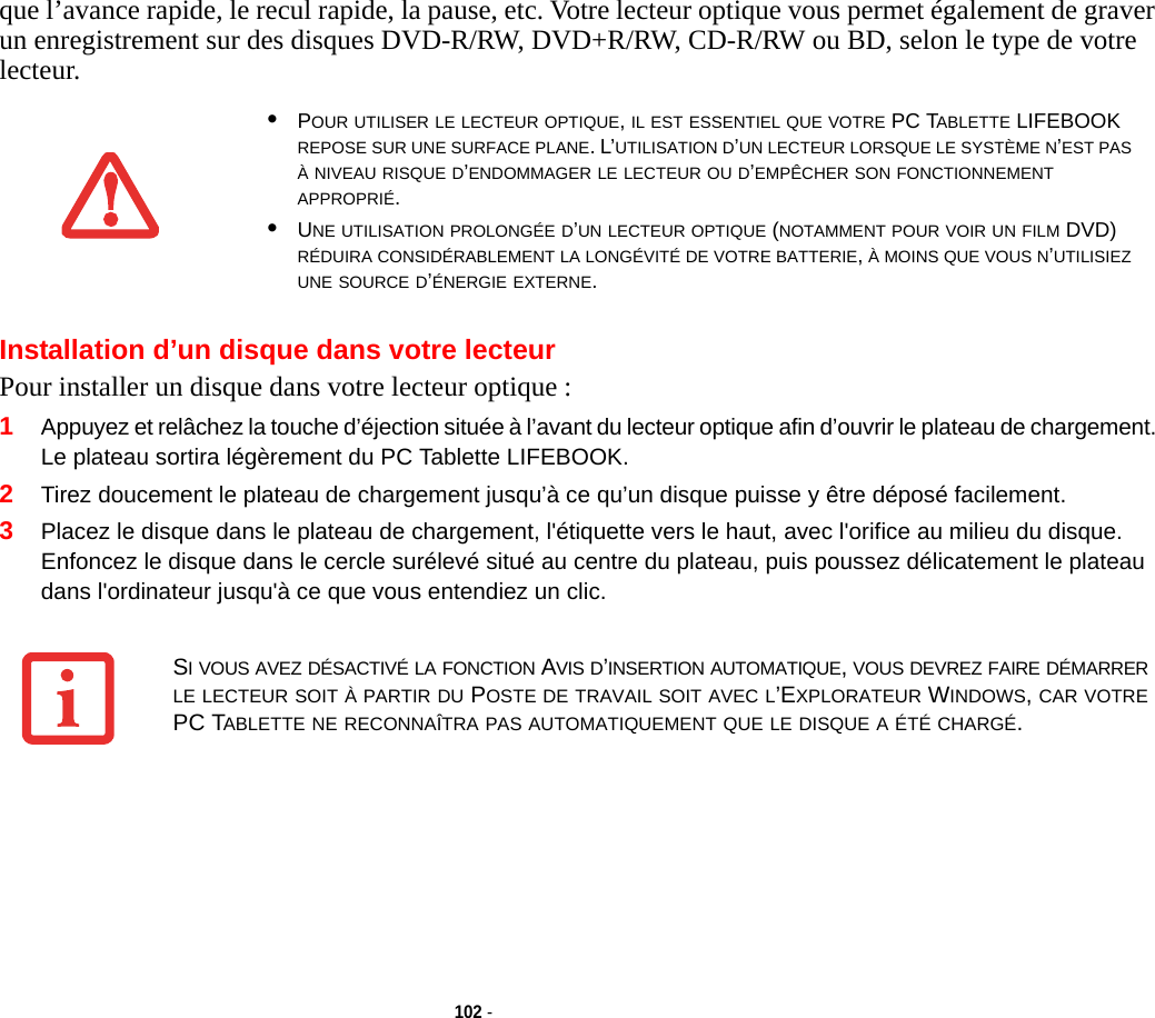 102 - que l’avance rapide, le recul rapide, la pause, etc. Votre lecteur optique vous permet également de graver un enregistrement sur des disques DVD-R/RW, DVD+R/RW, CD-R/RW ou BD, selon le type de votre lecteur.Installation d’un disque dans votre lecteurPour installer un disque dans votre lecteur optique :1Appuyez et relâchez la touche d’éjection située à l’avant du lecteur optique afin d’ouvrir le plateau de chargement. Le plateau sortira légèrement du PC Tablette LIFEBOOK. 2Tirez doucement le plateau de chargement jusqu’à ce qu’un disque puisse y être déposé facilement.3Placez le disque dans le plateau de chargement, l&apos;étiquette vers le haut, avec l&apos;orifice au milieu du disque. Enfoncez le disque dans le cercle surélevé situé au centre du plateau, puis poussez délicatement le plateau dans l&apos;ordinateur jusqu&apos;à ce que vous entendiez un clic.•POUR UTILISER LE LECTEUR OPTIQUE, IL EST ESSENTIEL QUE VOTRE PC TABLETTE LIFEBOOK REPOSE SUR UNE SURFACE PLANE. L’UTILISATION D’UN LECTEUR LORSQUE LE SYSTÈME N’EST PAS À NIVEAU RISQUE D’ENDOMMAGER LE LECTEUR OU D’EMPÊCHER SON FONCTIONNEMENT APPROPRIÉ.•UNE UTILISATION PROLONGÉE D’UN LECTEUR OPTIQUE (NOTAMMENT POUR VOIR UN FILM DVD) RÉDUIRA CONSIDÉRABLEMENT LA LONGÉVITÉ DE VOTRE BATTERIE, À MOINS QUE VOUS N’UTILISIEZ UNE SOURCE D’ÉNERGIE EXTERNE.SI VOUS AVEZ DÉSACTIVÉ LA FONCTION AVIS D’INSERTION AUTOMATIQUE, VOUS DEVREZ FAIRE DÉMARRER LE LECTEUR SOIT À PARTIR DU POSTE DE TRAVAIL SOIT AVEC L’EXPLORATEUR WINDOWS, CAR VOTRE PC TABLETTE NE RECONNAÎTRA PAS AUTOMATIQUEMENT QUE LE DISQUE A ÉTÉ CHARGÉ.