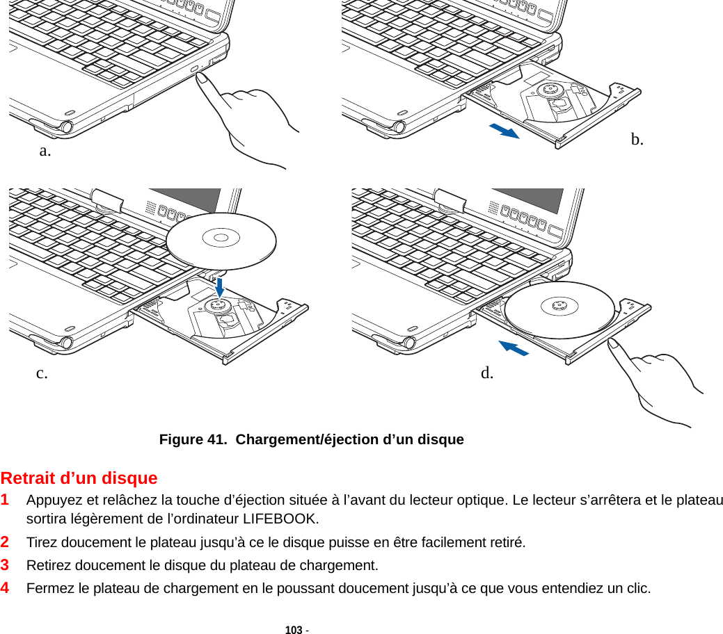 a. b.c. d.103 - Figure 41.  Chargement/éjection d’un disqueRetrait d’un disque1Appuyez et relâchez la touche d’éjection située à l’avant du lecteur optique. Le lecteur s’arrêtera et le plateau sortira légèrement de l’ordinateur LIFEBOOK.2Tirez doucement le plateau jusqu’à ce le disque puisse en être facilement retiré.3Retirez doucement le disque du plateau de chargement.4Fermez le plateau de chargement en le poussant doucement jusqu’à ce que vous entendiez un clic.