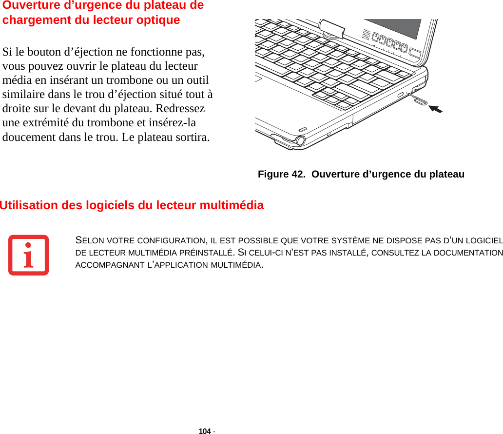 Ouverture d’urgence du plateau de chargement du lecteur optiqueFigure 42.  Ouverture d’urgence du plateau104 - Utilisation des logiciels du lecteur multimédiaSi le bouton d’éjection ne fonctionne pas, vous pouvez ouvrir le plateau du lecteur média en insérant un trombone ou un outil similaire dans le trou d’éjection situé tout à droite sur le devant du plateau. Redressez une extrémité du trombone et insérez-la doucement dans le trou. Le plateau sortira.SELON VOTRE CONFIGURATION, IL EST POSSIBLE QUE VOTRE SYSTÈME NE DISPOSE PAS D’UN LOGICIEL DE LECTEUR MULTIMÉDIA PRÉINSTALLÉ. SI CELUI-CI N’EST PAS INSTALLÉ, CONSULTEZ LA DOCUMENTATION ACCOMPAGNANT L’APPLICATION MULTIMÉDIA.