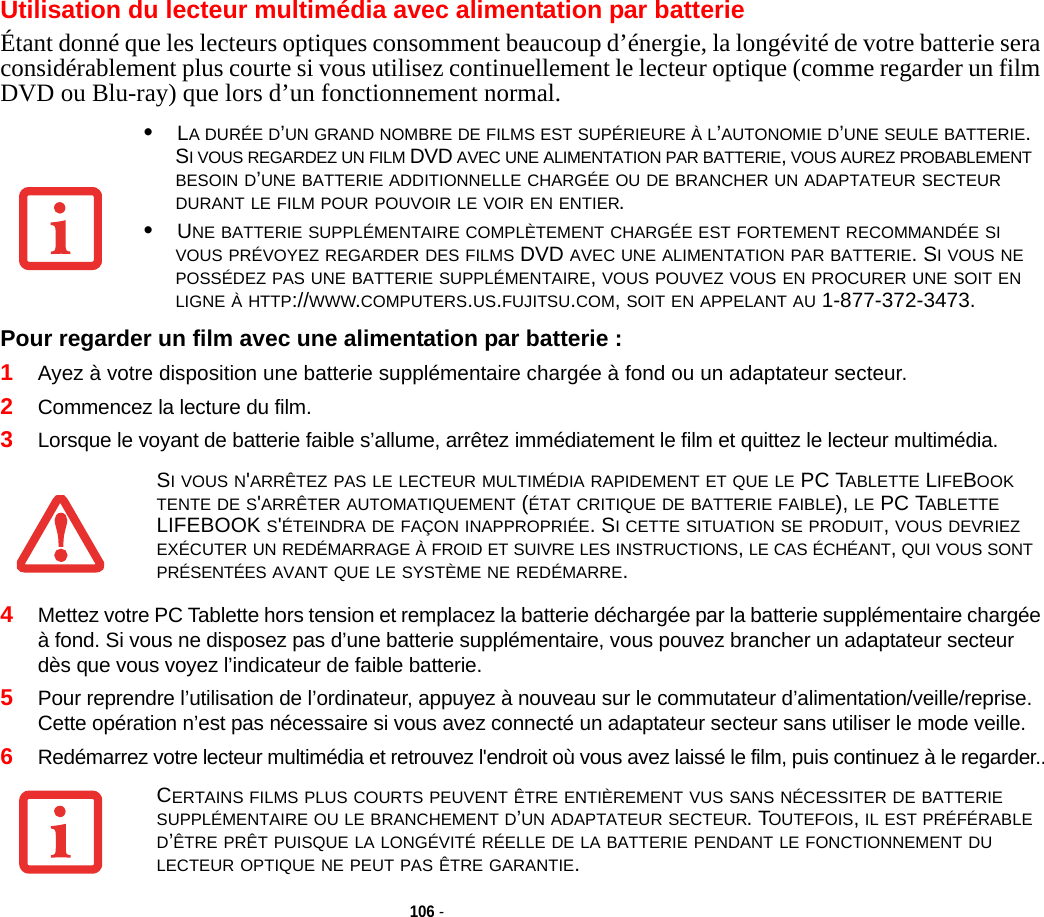 106 - Utilisation du lecteur multimédia avec alimentation par batterieÉtant donné que les lecteurs optiques consomment beaucoup d’énergie, la longévité de votre batterie sera considérablement plus courte si vous utilisez continuellement le lecteur optique (comme regarder un film DVD ou Blu-ray) que lors d’un fonctionnement normal.Pour regarder un film avec une alimentation par batterie : 1Ayez à votre disposition une batterie supplémentaire chargée à fond ou un adaptateur secteur.2Commencez la lecture du film. 3Lorsque le voyant de batterie faible s’allume, arrêtez immédiatement le film et quittez le lecteur multimédia. 4Mettez votre PC Tablette hors tension et remplacez la batterie déchargée par la batterie supplémentaire chargée à fond. Si vous ne disposez pas d’une batterie supplémentaire, vous pouvez brancher un adaptateur secteur dès que vous voyez l’indicateur de faible batterie.5Pour reprendre l’utilisation de l’ordinateur, appuyez à nouveau sur le commutateur d’alimentation/veille/reprise. Cette opération n’est pas nécessaire si vous avez connecté un adaptateur secteur sans utiliser le mode veille.6Redémarrez votre lecteur multimédia et retrouvez l&apos;endroit où vous avez laissé le film, puis continuez à le regarder..•LA DURÉE D’UN GRAND NOMBRE DE FILMS EST SUPÉRIEURE À L’AUTONOMIE D’UNE SEULE BATTERIE. SI VOUS REGARDEZ UN FILM DVD AVEC UNE ALIMENTATION PAR BATTERIE, VOUS AUREZ PROBABLEMENT BESOIN D’UNE BATTERIE ADDITIONNELLE CHARGÉE OU DE BRANCHER UN ADAPTATEUR SECTEUR DURANT LE FILM POUR POUVOIR LE VOIR EN ENTIER.•UNE BATTERIE SUPPLÉMENTAIRE COMPLÈTEMENT CHARGÉE EST FORTEMENT RECOMMANDÉE SI VOUS PRÉVOYEZ REGARDER DES FILMS DVD AVEC UNE ALIMENTATION PAR BATTERIE. SI VOUS NE POSSÉDEZ PAS UNE BATTERIE SUPPLÉMENTAIRE, VOUS POUVEZ VOUS EN PROCURER UNE SOIT EN LIGNE À HTTP://WWW.COMPUTERS.US.FUJITSU.COM, SOIT EN APPELANT AU 1-877-372-3473.SI VOUS N&apos;ARRÊTEZ PAS LE LECTEUR MULTIMÉDIA RAPIDEMENT ET QUE LE PC TABLETTE LIFEBOOK TENTE DE S&apos;ARRÊTER AUTOMATIQUEMENT (ÉTAT CRITIQUE DE BATTERIE FAIBLE), LE PC TABLETTE LIFEBOOK S&apos;ÉTEINDRA DE FAÇON INAPPROPRIÉE. SI CETTE SITUATION SE PRODUIT, VOUS DEVRIEZ EXÉCUTER UN REDÉMARRAGE À FROID ET SUIVRE LES INSTRUCTIONS, LE CAS ÉCHÉANT, QUI VOUS SONT PRÉSENTÉES AVANT QUE LE SYSTÈME NE REDÉMARRE.CERTAINS FILMS PLUS COURTS PEUVENT ÊTRE ENTIÈREMENT VUS SANS NÉCESSITER DE BATTERIE SUPPLÉMENTAIRE OU LE BRANCHEMENT D’UN ADAPTATEUR SECTEUR. TOUTEFOIS, IL EST PRÉFÉRABLE D’ÊTRE PRÊT PUISQUE LA LONGÉVITÉ RÉELLE DE LA BATTERIE PENDANT LE FONCTIONNEMENT DU LECTEUR OPTIQUE NE PEUT PAS ÊTRE GARANTIE.