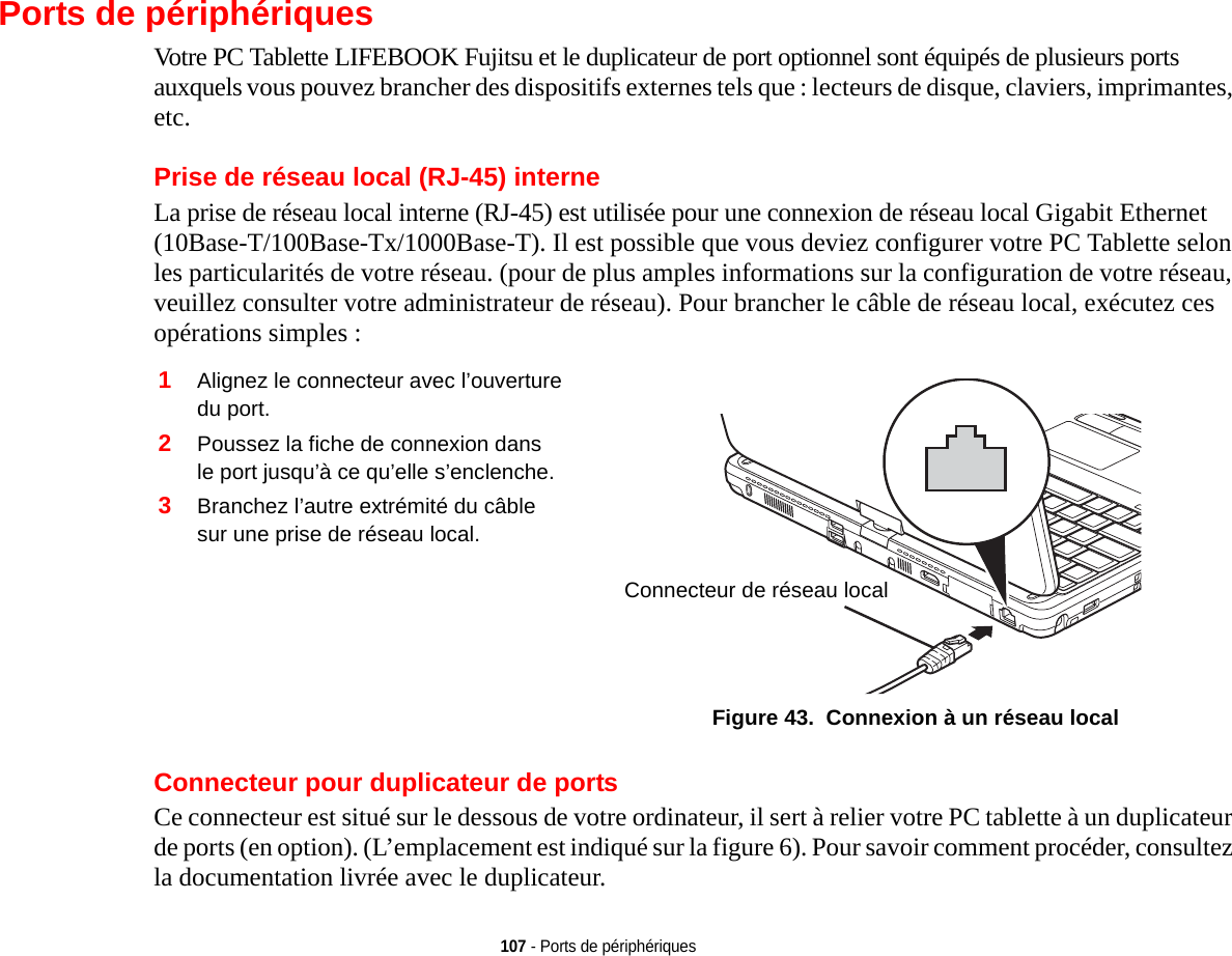 107 - Ports de périphériquesPorts de périphériquesVotre PC Tablette LIFEBOOK Fujitsu et le duplicateur de port optionnel sont équipés de plusieurs ports auxquels vous pouvez brancher des dispositifs externes tels que : lecteurs de disque, claviers, imprimantes, etc. Prise de réseau local (RJ-45) interneLa prise de réseau local interne (RJ-45) est utilisée pour une connexion de réseau local Gigabit Ethernet (10Base-T/100Base-Tx/1000Base-T). Il est possible que vous deviez configurer votre PC Tablette selon les particularités de votre réseau. (pour de plus amples informations sur la configuration de votre réseau, veuillez consulter votre administrateur de réseau). Pour brancher le câble de réseau local, exécutez ces opérations simples : 2Poussez la fiche de connexion dans le port jusqu’à ce qu’elle s’enclenche.3Branchez l’autre extrémité du câble sur une prise de réseau local.Connecteur de réseau localFigure 43.  Connexion à un réseau localConnecteur pour duplicateur de portsCe connecteur est situé sur le dessous de votre ordinateur, il sert à relier votre PC tablette à un duplicateur de ports (en option). (L’emplacement est indiqué sur la figure 6). Pour savoir comment procéder, consultez la documentation livrée avec le duplicateur. 1Alignez le connecteur avec l’ouverture du port.