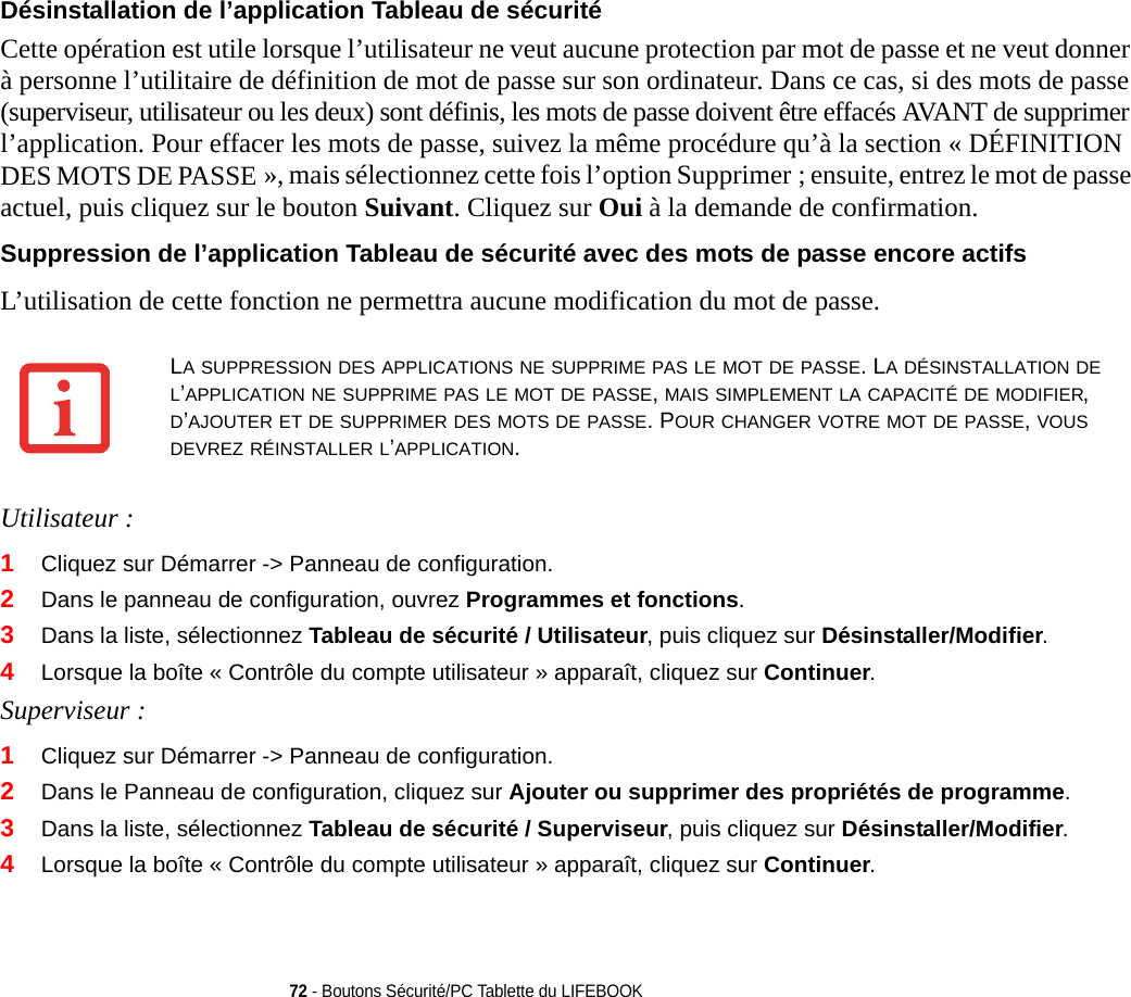 72 - Boutons Sécurité/PC Tablette du LIFEBOOKDésinstallation de l’application Tableau de sécurité Cette opération est utile lorsque l’utilisateur ne veut aucune protection par mot de passe et ne veut donner à personne l’utilitaire de définition de mot de passe sur son ordinateur. Dans ce cas, si des mots de passe (superviseur, utilisateur ou les deux) sont définis, les mots de passe doivent être effacés AVANT de supprimer l’application. Pour effacer les mots de passe, suivez la même procédure qu’à la section « DÉFINITION DES MOTS DE PASSE », mais sélectionnez cette fois l’option Supprimer ; ensuite, entrez le mot de passe actuel, puis cliquez sur le bouton Suivant. Cliquez sur Oui à la demande de confirmation.Suppression de l’application Tableau de sécurité avec des mots de passe encore actifs L’utilisation de cette fonction ne permettra aucune modification du mot de passe. Utilisateur :1Cliquez sur Démarrer -&gt; Panneau de configuration.2Dans le panneau de configuration, ouvrez Programmes et fonctions. 3Dans la liste, sélectionnez Tableau de sécurité / Utilisateur, puis cliquez sur Désinstaller/Modifier.4Lorsque la boîte « Contrôle du compte utilisateur » apparaît, cliquez sur Continuer.Superviseur :1Cliquez sur Démarrer -&gt; Panneau de configuration.2Dans le Panneau de configuration, cliquez sur Ajouter ou supprimer des propriétés de programme. 3Dans la liste, sélectionnez Tableau de sécurité / Superviseur, puis cliquez sur Désinstaller/Modifier. 4Lorsque la boîte « Contrôle du compte utilisateur » apparaît, cliquez sur Continuer.LA SUPPRESSION DES APPLICATIONS NE SUPPRIME PAS LE MOT DE PASSE. LA DÉSINSTALLATION DE L’APPLICATION NE SUPPRIME PAS LE MOT DE PASSE, MAIS SIMPLEMENT LA CAPACITÉ DE MODIFIER, D’AJOUTER ET DE SUPPRIMER DES MOTS DE PASSE. POUR CHANGER VOTRE MOT DE PASSE, VOUS DEVREZ RÉINSTALLER L’APPLICATION.