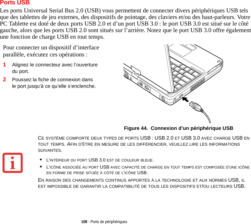 108 - Ports de périphériquesPorts USBLes ports Universal Serial Bus 2.0 (USB) vous permettent de connecter divers périphériques USB tels que des tablettes de jeu externes, des dispositifs de pointage, des claviers et/ou des haut-parleurs. Votre PC Tablette est doté de deux ports USB 2.0 et d’un port USB 3.0 : le port USB 3.0 est situé sur le côté gauche, alors que les ports USB 2.0 sont situés sur l’arrière. Notez que le port USB 3.0 offre également une fonction de charge USB en tout tempsPour connecter un dispositif d’interface parallèle, exécutez ces opérations : 2Poussez la fiche de connexion dans le port jusqu’à ce qu’elle s’enclenche.Figure 44.  Connexion d’un périphérique USB.1Alignez le connecteur avec l’ouverture du port.CE SYSTÈME COMPORTE DEUX TYPES DE PORTS USB : USB 2.0 ET USB 3.0 AVEC CHARGE USB EN TOUT TEMPS. AFIN D&apos;ÊTRE EN MESURE DE LES DIFFÉRENCIER, VEUILLEZ LIRE LES INFORMATIONS SUIVANTES.•L&apos;INTÉRIEUR DU PORT USB 3.0 EST DE COULEUR BLEUE.•L&apos;ICÔNE ASSOCIÉE AU PORT USB AVEC CAPACITÉ DE CHARGE EN TOUT TEMPS EST COMPOSÉE D&apos;UNE ICÔNE EN FORME DE PRISE SITUÉE À CÔTÉ DE L&apos;ICÔNE USB.EN RAISON DES CHANGEMENTS CONTINUS APPORTÉS À LA TECHNOLOGIE ET AUX NORMES USB, IL EST IMPOSSIBLE DE GARANTIR LA COMPATIBILITÉ DE TOUS LES DISPOSITIFS ET/OU LECTEURS USB.