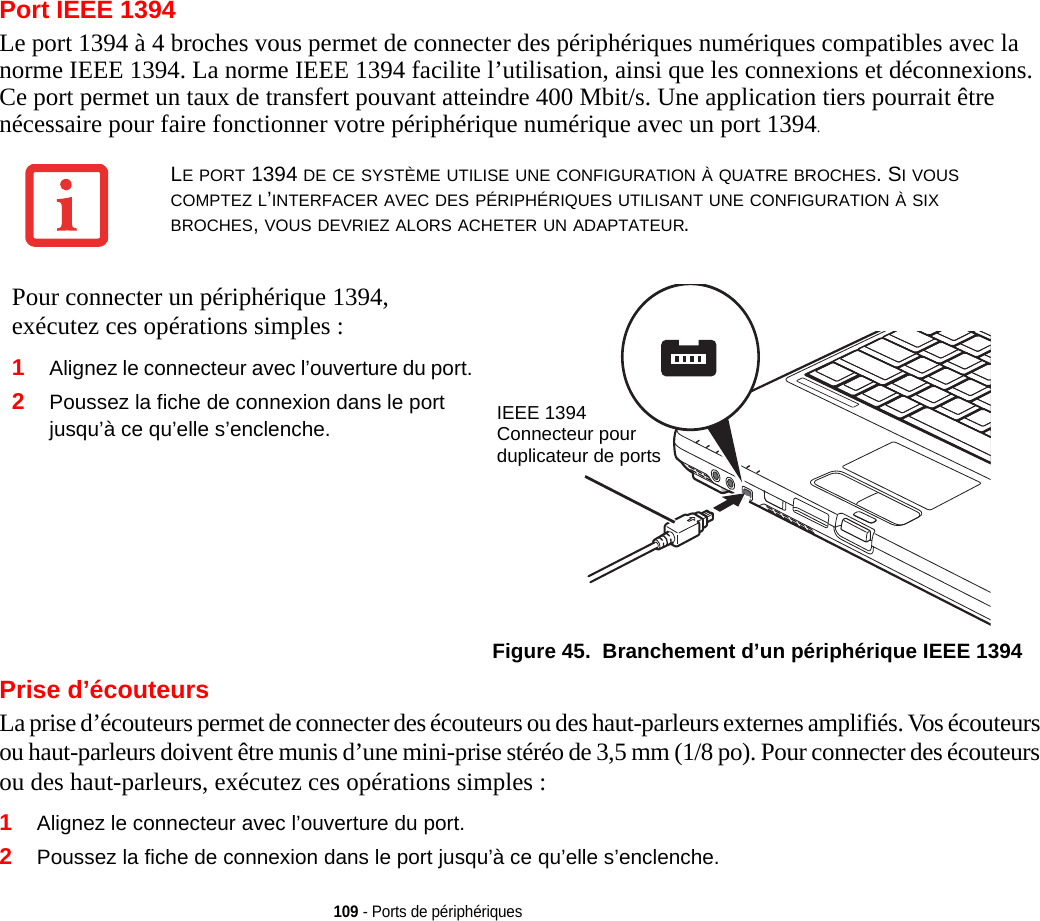 109 - Ports de périphériquesPort IEEE 1394Le port 1394 à 4 broches vous permet de connecter des périphériques numériques compatibles avec la norme IEEE 1394. La norme IEEE 1394 facilite l’utilisation, ainsi que les connexions et déconnexions. Ce port permet un taux de transfert pouvant atteindre 400 Mbit/s. Une application tiers pourrait être nécessaire pour faire fonctionner votre périphérique numérique avec un port 1394.Pour connecter un périphérique 1394, exécutez ces opérations simples : 2Poussez la fiche de connexion dans le port jusqu’à ce qu’elle s’enclenche.IEEE 1394Connecteur pour duplicateur de portsFigure 45.  Branchement d’un périphérique IEEE 1394Prise d’écouteursLa prise d’écouteurs permet de connecter des écouteurs ou des haut-parleurs externes amplifiés. Vos écouteurs ou haut-parleurs doivent être munis d’une mini-prise stéréo de 3,5 mm (1/8 po). Pour connecter des écouteurs ou des haut-parleurs, exécutez ces opérations simples : 1Alignez le connecteur avec l’ouverture du port.2Poussez la fiche de connexion dans le port jusqu’à ce qu’elle s’enclenche.LE PORT 1394 DE CE SYSTÈME UTILISE UNE CONFIGURATION À QUATRE BROCHES. SI VOUS COMPTEZ L’INTERFACER AVEC DES PÉRIPHÉRIQUES UTILISANT UNE CONFIGURATION À SIX BROCHES, VOUS DEVRIEZ ALORS ACHETER UN ADAPTATEUR.1Alignez le connecteur avec l’ouverture du port.