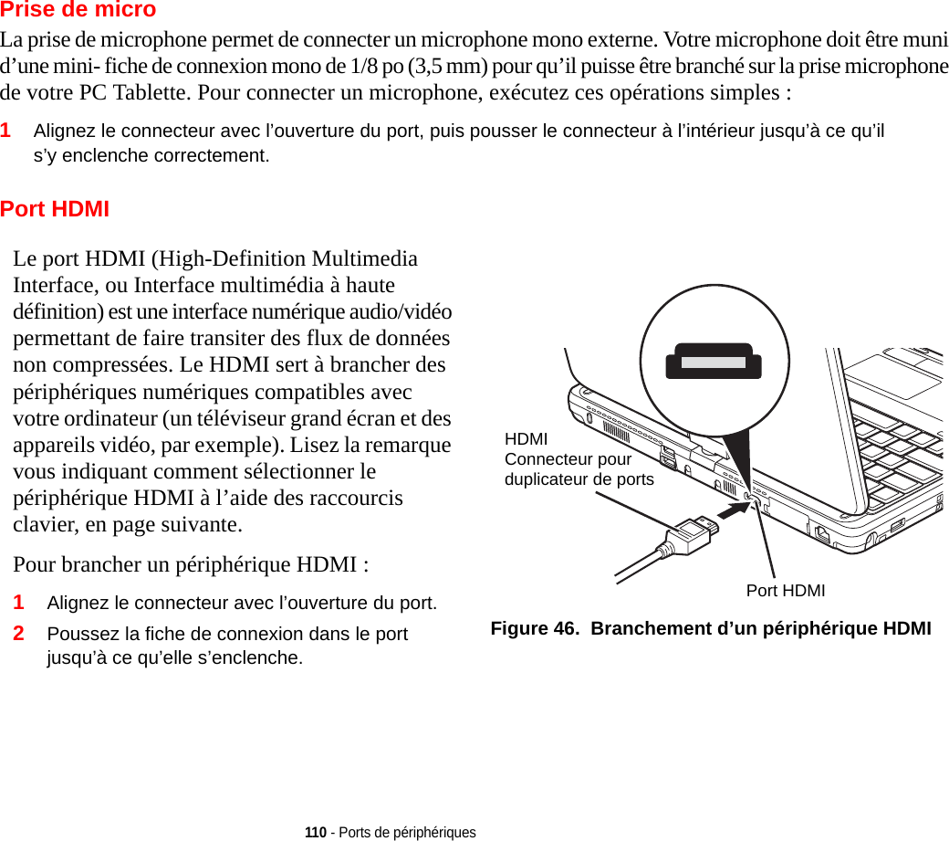 110 - Ports de périphériquesPrise de microLa prise de microphone permet de connecter un microphone mono externe. Votre microphone doit être muni d’une mini- fiche de connexion mono de 1/8 po (3,5 mm) pour qu’il puisse être branché sur la prise microphone de votre PC Tablette. Pour connecter un microphone, exécutez ces opérations simples : 1Alignez le connecteur avec l’ouverture du port, puis pousser le connecteur à l’intérieur jusqu’à ce qu’il s’y enclenche correctement.Port HDMILe port HDMI (High-Definition Multimedia Interface, ou Interface multimédia à haute définition) est une interface numérique audio/vidéo permettant de faire transiter des flux de données non compressées. Le HDMI sert à brancher des périphériques numériques compatibles avec votre ordinateur (un téléviseur grand écran et des appareils vidéo, par exemple). Lisez la remarque vous indiquant comment sélectionner le périphérique HDMI à l’aide des raccourcis clavier, en page suivante.Pour brancher un périphérique HDMI :2Poussez la fiche de connexion dans le port jusqu’à ce qu’elle s’enclenche.Figure 46.  Branchement d’un périphérique HDMI1Alignez le connecteur avec l’ouverture du port.HDMIConnecteur pour Port HDMIduplicateur de ports