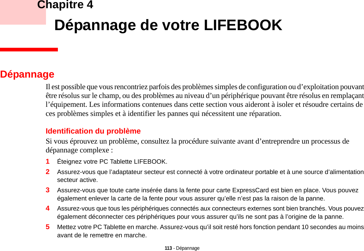 113 - Dépannage    Chapitre 4    Dépannage de votre LIFEBOOKDépannageIl est possible que vous rencontriez parfois des problèmes simples de configuration ou d’exploitation pouvant être résolus sur le champ, ou des problèmes au niveau d’un périphérique pouvant être résolus en remplaçant l’équipement. Les informations contenues dans cette section vous aideront à isoler et résoudre certains de ces problèmes simples et à identifier les pannes qui nécessitent une réparation.Identification du problèmeSi vous éprouvez un problème, consultez la procédure suivante avant d’entreprendre un processus de dépannage complexe :1Éteignez votre PC Tablette LIFEBOOK.2Assurez-vous que l’adaptateur secteur est connecté à votre ordinateur portable et à une source d’alimentation secteur active.3Assurez-vous que toute carte insérée dans la fente pour carte ExpressCard est bien en place. Vous pouvez également enlever la carte de la fente pour vous assurer qu’elle n’est pas la raison de la panne.4Assurez-vous que tous les périphériques connectés aux connecteurs externes sont bien branchés. Vous pouvez également déconnecter ces périphériques pour vous assurer qu’ils ne sont pas à l’origine de la panne.5Mettez votre PC Tablette en marche. Assurez-vous qu’il soit resté hors fonction pendant 10 secondes au moins avant de le remettre en marche.