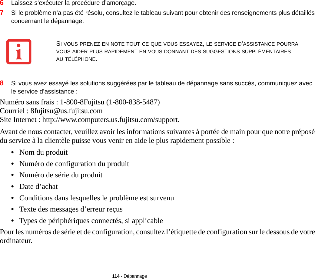 114 - Dépannage6Laissez s’exécuter la procédure d’amorçage.7Si le problème n’a pas été résolu, consultez le tableau suivant pour obtenir des renseignements plus détaillés concernant le dépannage. 8Si vous avez essayé les solutions suggérées par le tableau de dépannage sans succès, communiquez avec le service d’assistance : Numéro sans frais : 1-800-8Fujitsu (1-800-838-5487) Courriel : 8fujitsu@us.fujitsu.com Site Internet : http://www.computers.us.fujitsu.com/support.Avant de nous contacter, veuillez avoir les informations suivantes à portée de main pour que notre préposé du service à la clientèle puisse vous venir en aide le plus rapidement possible :•Nom du produit•Numéro de configuration du produit•Numéro de série du produit•Date d’achat•Conditions dans lesquelles le problème est survenu•Texte des messages d’erreur reçus•Types de périphériques connectés, si applicablePour les numéros de série et de configuration, consultez l’étiquette de configuration sur le dessous de votre ordinateur. SI VOUS PRENEZ EN NOTE TOUT CE QUE VOUS ESSAYEZ, LE SERVICE D’ASSISTANCE POURRA VOUS AIDER PLUS RAPIDEMENT EN VOUS DONNANT DES SUGGESTIONS SUPPLÉMENTAIRES AU TÉLÉPHONE.