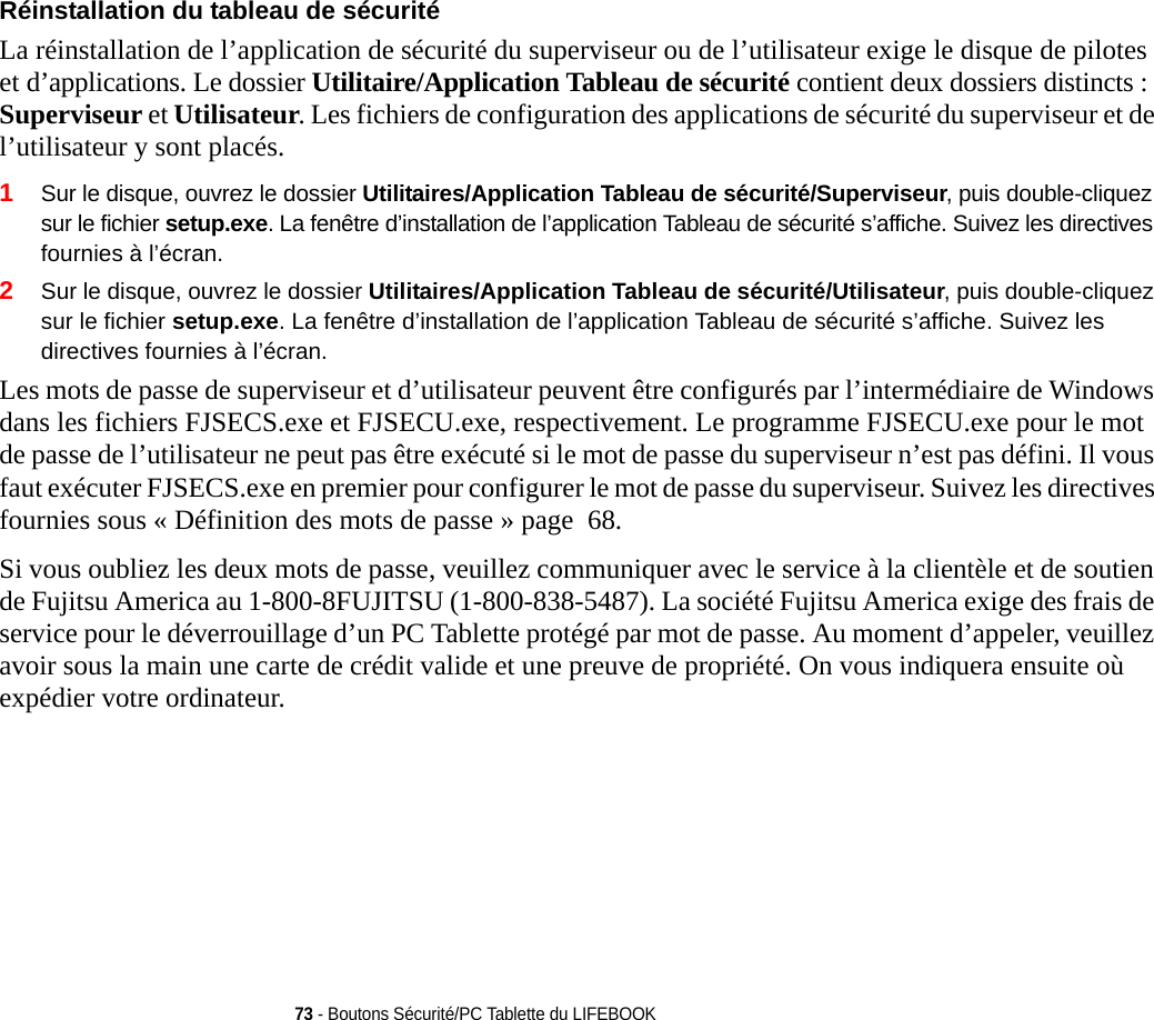 73 - Boutons Sécurité/PC Tablette du LIFEBOOKRéinstallation du tableau de sécurité La réinstallation de l’application de sécurité du superviseur ou de l’utilisateur exige le disque de pilotes et d’applications. Le dossier Utilitaire/Application Tableau de sécurité contient deux dossiers distincts : Superviseur et Utilisateur. Les fichiers de configuration des applications de sécurité du superviseur et de l’utilisateur y sont placés. 1Sur le disque, ouvrez le dossier Utilitaires/Application Tableau de sécurité/Superviseur, puis double-cliquez sur le fichier setup.exe. La fenêtre d’installation de l’application Tableau de sécurité s’affiche. Suivez les directives fournies à l’écran.2Sur le disque, ouvrez le dossier Utilitaires/Application Tableau de sécurité/Utilisateur, puis double-cliquez sur le fichier setup.exe. La fenêtre d’installation de l’application Tableau de sécurité s’affiche. Suivez les directives fournies à l’écran.Les mots de passe de superviseur et d’utilisateur peuvent être configurés par l’intermédiaire de Windows dans les fichiers FJSECS.exe et FJSECU.exe, respectivement. Le programme FJSECU.exe pour le mot de passe de l’utilisateur ne peut pas être exécuté si le mot de passe du superviseur n’est pas défini. Il vous faut exécuter FJSECS.exe en premier pour configurer le mot de passe du superviseur. Suivez les directives fournies sous « Définition des mots de passe » page  68.Si vous oubliez les deux mots de passe, veuillez communiquer avec le service à la clientèle et de soutien de Fujitsu America au 1-800-8FUJITSU (1-800-838-5487). La société Fujitsu America exige des frais de service pour le déverrouillage d’un PC Tablette protégé par mot de passe. Au moment d’appeler, veuillez avoir sous la main une carte de crédit valide et une preuve de propriété. On vous indiquera ensuite où expédier votre ordinateur. 