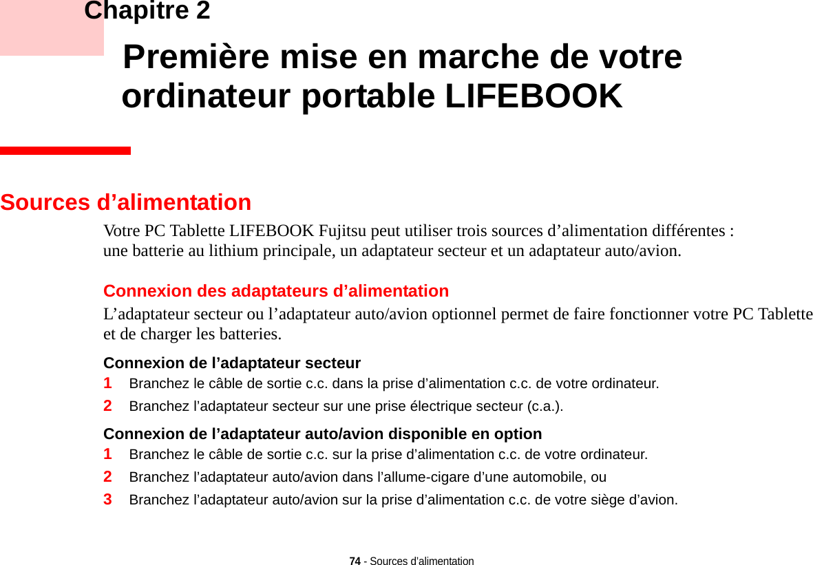 74 - Sources d’alimentation    Chapitre 2    Première mise en marche de votre ordinateur portable LIFEBOOKSources d’alimentationVotre PC Tablette LIFEBOOK Fujitsu peut utiliser trois sources d’alimentation différentes : une batterie au lithium principale, un adaptateur secteur et un adaptateur auto/avion.Connexion des adaptateurs d’alimentationL’adaptateur secteur ou l’adaptateur auto/avion optionnel permet de faire fonctionner votre PC Tablette et de charger les batteries. Connexion de l’adaptateur secteur 1Branchez le câble de sortie c.c. dans la prise d’alimentation c.c. de votre ordinateur.2Branchez l’adaptateur secteur sur une prise électrique secteur (c.a.).Connexion de l’adaptateur auto/avion disponible en option 1Branchez le câble de sortie c.c. sur la prise d’alimentation c.c. de votre ordinateur.2Branchez l’adaptateur auto/avion dans l’allume-cigare d’une automobile, ou3Branchez l’adaptateur auto/avion sur la prise d’alimentation c.c. de votre siège d’avion.