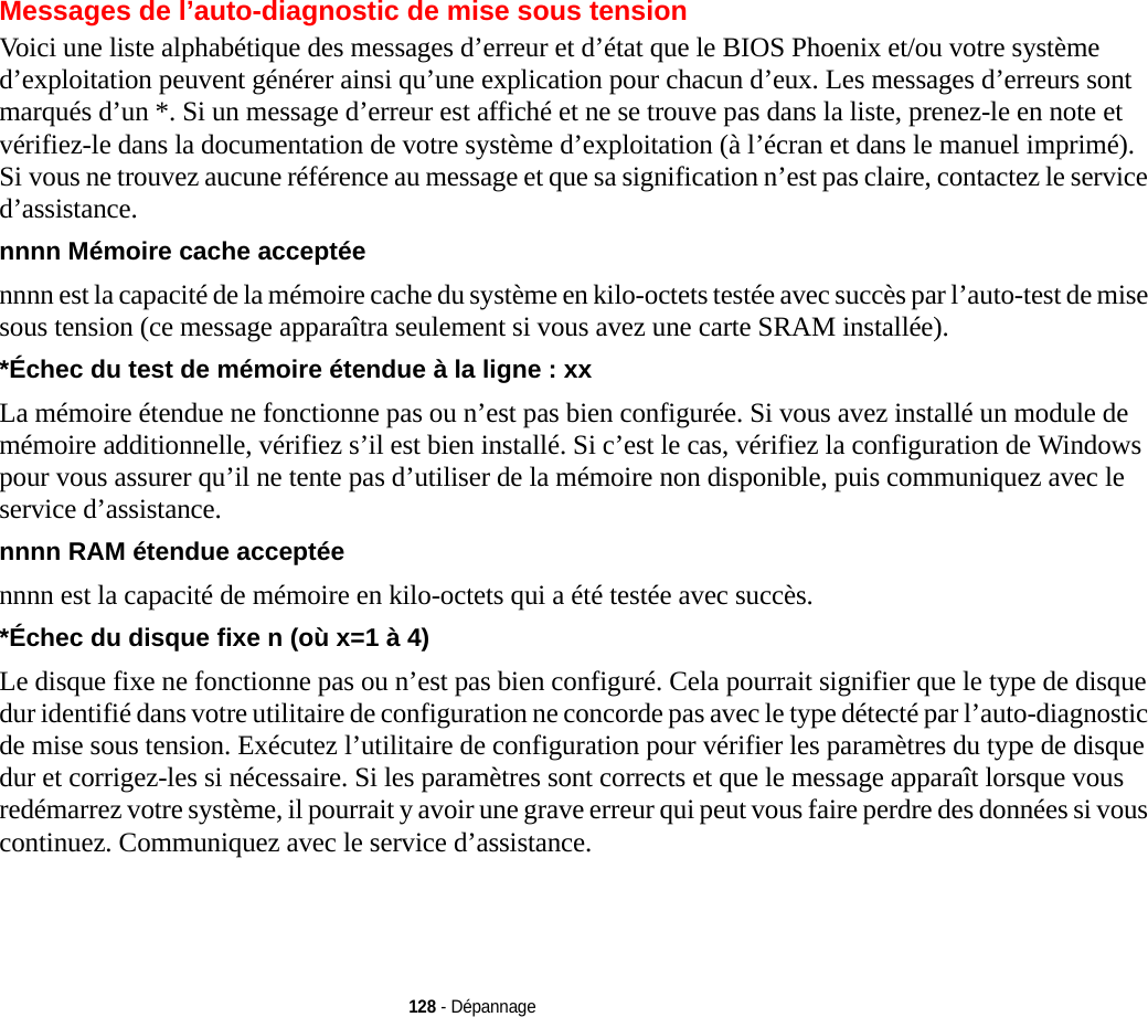 128 - DépannageMessages de l’auto-diagnostic de mise sous tensionVoici une liste alphabétique des messages d’erreur et d’état que le BIOS Phoenix et/ou votre système d’exploitation peuvent générer ainsi qu’une explication pour chacun d’eux. Les messages d’erreurs sont marqués d’un *. Si un message d’erreur est affiché et ne se trouve pas dans la liste, prenez-le en note et vérifiez-le dans la documentation de votre système d’exploitation (à l’écran et dans le manuel imprimé). Si vous ne trouvez aucune référence au message et que sa signification n’est pas claire, contactez le service d’assistance.nnnn Mémoire cache acceptée  nnnn est la capacité de la mémoire cache du système en kilo-octets testée avec succès par l’auto-test de mise sous tension (ce message apparaîtra seulement si vous avez une carte SRAM installée).*Échec du test de mémoire étendue à la ligne : xx La mémoire étendue ne fonctionne pas ou n’est pas bien configurée. Si vous avez installé un module de mémoire additionnelle, vérifiez s’il est bien installé. Si c’est le cas, vérifiez la configuration de Windows pour vous assurer qu’il ne tente pas d’utiliser de la mémoire non disponible, puis communiquez avec le service d’assistance.nnnn RAM étendue acceptée  nnnn est la capacité de mémoire en kilo-octets qui a été testée avec succès.*Échec du disque fixe n (où x=1 à 4) Le disque fixe ne fonctionne pas ou n’est pas bien configuré. Cela pourrait signifier que le type de disque dur identifié dans votre utilitaire de configuration ne concorde pas avec le type détecté par l’auto-diagnostic de mise sous tension. Exécutez l’utilitaire de configuration pour vérifier les paramètres du type de disque dur et corrigez-les si nécessaire. Si les paramètres sont corrects et que le message apparaît lorsque vous redémarrez votre système, il pourrait y avoir une grave erreur qui peut vous faire perdre des données si vous continuez. Communiquez avec le service d’assistance.