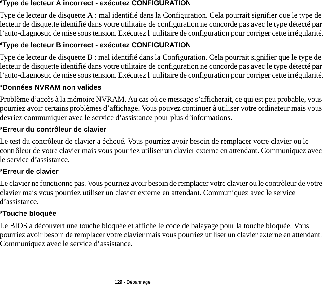 129 - Dépannage*Type de lecteur A incorrect - exécutez CONFIGURATION Type de lecteur de disquette A : mal identifié dans la Configuration. Cela pourrait signifier que le type de lecteur de disquette identifié dans votre utilitaire de configuration ne concorde pas avec le type détecté par l’auto-diagnostic de mise sous tension. Exécutez l’utilitaire de configuration pour corriger cette irrégularité.*Type de lecteur B incorrect - exécutez CONFIGURATION Type de lecteur de disquette B : mal identifié dans la Configuration. Cela pourrait signifier que le type de lecteur de disquette identifié dans votre utilitaire de configuration ne concorde pas avec le type détecté par l’auto-diagnostic de mise sous tension. Exécutez l’utilitaire de configuration pour corriger cette irrégularité.*Données NVRAM non valides Problème d’accès à la mémoire NVRAM. Au cas où ce message s’afficherait, ce qui est peu probable, vous pourriez avoir certains problèmes d’affichage. Vous pouvez continuer à utiliser votre ordinateur mais vous devriez communiquer avec le service d’assistance pour plus d’informations.*Erreur du contrôleur de clavier  Le test du contrôleur de clavier a échoué. Vous pourriez avoir besoin de remplacer votre clavier ou le contrôleur de votre clavier mais vous pourriez utiliser un clavier externe en attendant. Communiquez avec le service d’assistance.*Erreur de clavier  Le clavier ne fonctionne pas. Vous pourriez avoir besoin de remplacer votre clavier ou le contrôleur de votre clavier mais vous pourriez utiliser un clavier externe en attendant. Communiquez avec le service d’assistance.*Touche bloquée Le BIOS a découvert une touche bloquée et affiche le code de balayage pour la touche bloquée. Vous pourriez avoir besoin de remplacer votre clavier mais vous pourriez utiliser un clavier externe en attendant. Communiquez avec le service d’assistance.