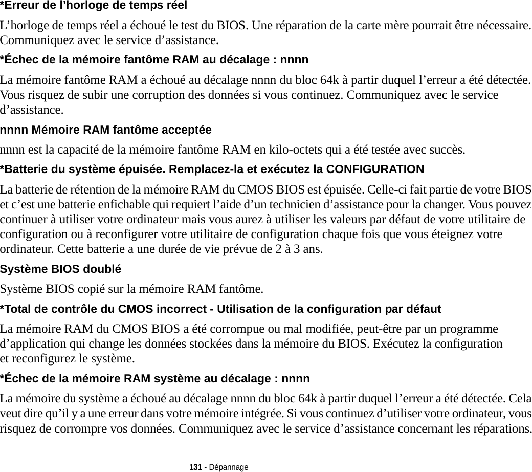 131 - Dépannage*Erreur de l’horloge de temps réel  L’horloge de temps réel a échoué le test du BIOS. Une réparation de la carte mère pourrait être nécessaire. Communiquez avec le service d’assistance.*Échec de la mémoire fantôme RAM au décalage : nnnn  La mémoire fantôme RAM a échoué au décalage nnnn du bloc 64k à partir duquel l’erreur a été détectée. Vous risquez de subir une corruption des données si vous continuez. Communiquez avec le service d’assistance.nnnn Mémoire RAM fantôme acceptée nnnn est la capacité de la mémoire fantôme RAM en kilo-octets qui a été testée avec succès.*Batterie du système épuisée. Remplacez-la et exécutez la CONFIGURATION  La batterie de rétention de la mémoire RAM du CMOS BIOS est épuisée. Celle-ci fait partie de votre BIOS et c’est une batterie enfichable qui requiert l’aide d’un technicien d’assistance pour la changer. Vous pouvez continuer à utiliser votre ordinateur mais vous aurez à utiliser les valeurs par défaut de votre utilitaire de configuration ou à reconfigurer votre utilitaire de configuration chaque fois que vous éteignez votre ordinateur. Cette batterie a une durée de vie prévue de 2 à 3 ans.Système BIOS doublé Système BIOS copié sur la mémoire RAM fantôme.*Total de contrôle du CMOS incorrect - Utilisation de la configuration par défaut La mémoire RAM du CMOS BIOS a été corrompue ou mal modifiée, peut-être par un programme d’application qui change les données stockées dans la mémoire du BIOS. Exécutez la configuration et reconfigurez le système.*Échec de la mémoire RAM système au décalage : nnnn  La mémoire du système a échoué au décalage nnnn du bloc 64k à partir duquel l’erreur a été détectée. Cela veut dire qu’il y a une erreur dans votre mémoire intégrée. Si vous continuez d’utiliser votre ordinateur, vous risquez de corrompre vos données. Communiquez avec le service d’assistance concernant les réparations.