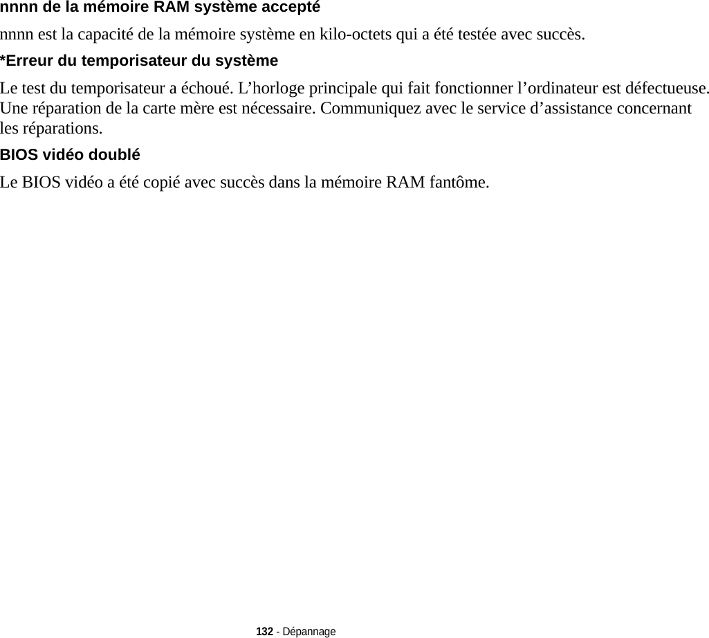 132 - Dépannagennnn de la mémoire RAM système accepté nnnn est la capacité de la mémoire système en kilo-octets qui a été testée avec succès.*Erreur du temporisateur du système  Le test du temporisateur a échoué. L’horloge principale qui fait fonctionner l’ordinateur est défectueuse. Une réparation de la carte mère est nécessaire. Communiquez avec le service d’assistance concernant les réparations.BIOS vidéo doublé  Le BIOS vidéo a été copié avec succès dans la mémoire RAM fantôme.