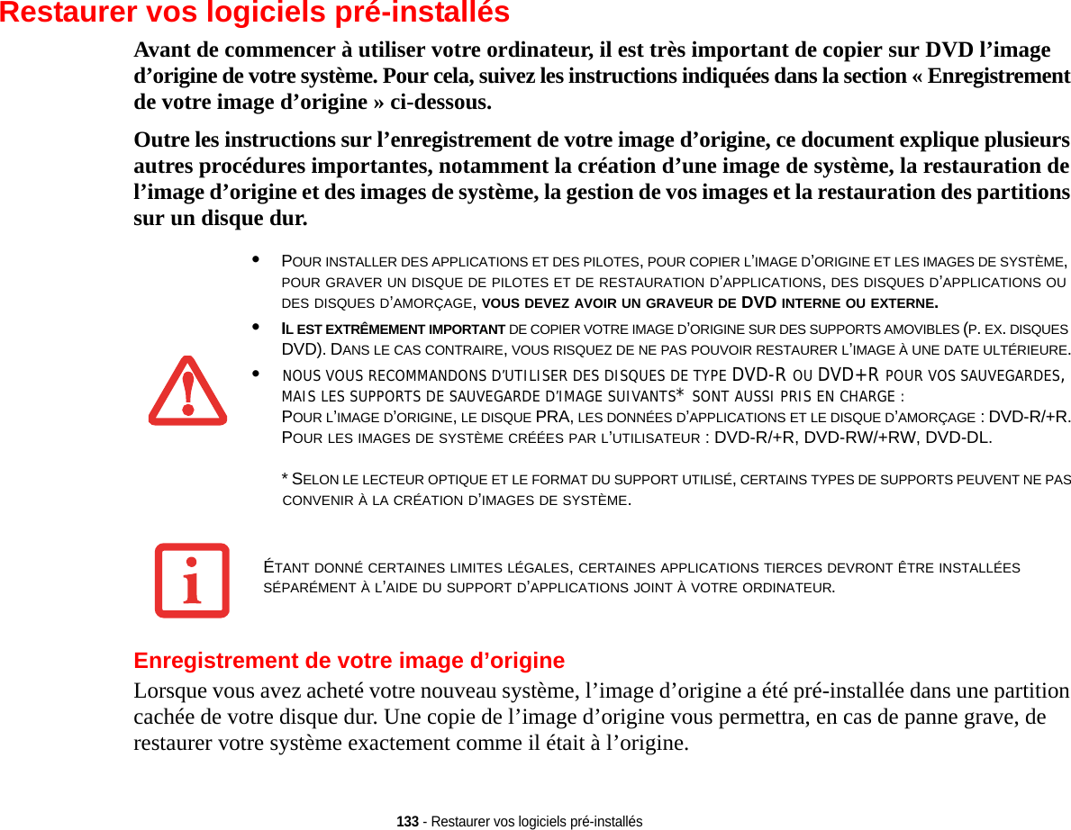 133 - Restaurer vos logiciels pré-installésRestaurer vos logiciels pré-installésAvant de commencer à utiliser votre ordinateur, il est très important de copier sur DVD l’image d’origine de votre système. Pour cela, suivez les instructions indiquées dans la section « Enregistrement de votre image d’origine » ci-dessous. Outre les instructions sur l’enregistrement de votre image d’origine, ce document explique plusieurs autres procédures importantes, notamment la création d’une image de système, la restauration de l’image d’origine et des images de système, la gestion de vos images et la restauration des partitions sur un disque dur. Enregistrement de votre image d’origineLorsque vous avez acheté votre nouveau système, l’image d’origine a été pré-installée dans une partition cachée de votre disque dur. Une copie de l’image d’origine vous permettra, en cas de panne grave, de restaurer votre système exactement comme il était à l’origine.•POUR INSTALLER DES APPLICATIONS ET DES PILOTES, POUR COPIER L’IMAGE D’ORIGINE ET LES IMAGES DE SYSTÈME, POUR GRAVER UN DISQUE DE PILOTES ET DE RESTAURATION D’APPLICATIONS, DES DISQUES D’APPLICATIONS OU DES DISQUES D’AMORÇAGE, VOUS DEVEZ AVOIR UN GRAVEUR DE DVD INTERNE OU EXTERNE.•IL EST EXTRÊMEMENT IMPORTANT DE COPIER VOTRE IMAGE D’ORIGINE SUR DES SUPPORTS AMOVIBLES (P. EX. DISQUES DVD). DANS LE CAS CONTRAIRE, VOUS RISQUEZ DE NE PAS POUVOIR RESTAURER L’IMAGE À UNE DATE ULTÉRIEURE.•NOUS VOUS RECOMMANDONS D’UTILISER DES DISQUES DE TYPE DVD-R OU DVD+R POUR VOS SAUVEGARDES, MAIS LES SUPPORTS DE SAUVEGARDE D’IMAGE SUIVANTS* SONT AUSSI PRIS EN CHARGE :POUR L’IMAGE D’ORIGINE, LE DISQUE PRA, LES DONNÉES D’APPLICATIONS ET LE DISQUE D’AMORÇAGE : DVD-R/+R.POUR LES IMAGES DE SYSTÈME CRÉÉES PAR L’UTILISATEUR : DVD-R/+R, DVD-RW/+RW, DVD-DL. * SELON LE LECTEUR OPTIQUE ET LE FORMAT DU SUPPORT UTILISÉ, CERTAINS TYPES DE SUPPORTS PEUVENT NE PASCONVENIR À LA CRÉATION D’IMAGES DE SYSTÈME. ÉTANT DONNÉ CERTAINES LIMITES LÉGALES, CERTAINES APPLICATIONS TIERCES DEVRONT ÊTRE INSTALLÉES SÉPARÉMENT À L’AIDE DU SUPPORT D’APPLICATIONS JOINT À VOTRE ORDINATEUR.