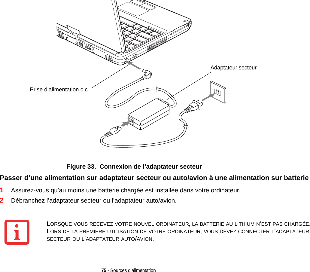 Prise d’alimentation c.c.Adaptateur secteur75 - Sources d’alimentationFigure 33.  Connexion de l’adaptateur secteurPasser d’une alimentation sur adaptateur secteur ou auto/avion à une alimentation sur batterie 1Assurez-vous qu’au moins une batterie chargée est installée dans votre ordinateur.2Débranchez l’adaptateur secteur ou l’adaptateur auto/avion.LORSQUE VOUS RECEVEZ VOTRE NOUVEL ORDINATEUR, LA BATTERIE AU LITHIUM N’EST PAS CHARGÉE. LORS DE LA PREMIÈRE UTILISATION DE VOTRE ORDINATEUR, VOUS DEVEZ CONNECTER L’ADAPTATEUR SECTEUR OU L’ADAPTATEUR AUTO/AVION.