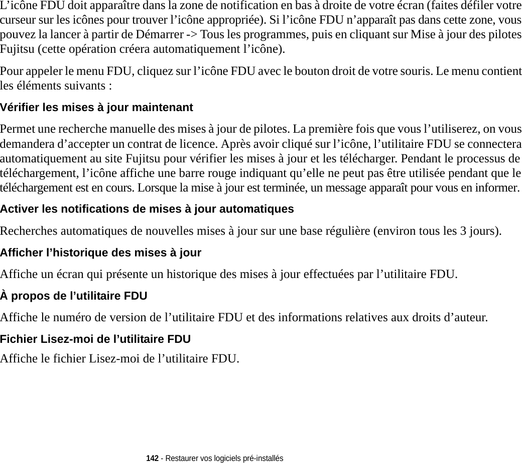 142 - Restaurer vos logiciels pré-installésL’icône FDU doit apparaître dans la zone de notification en bas à droite de votre écran (faites défiler votre curseur sur les icônes pour trouver l’icône appropriée). Si l’icône FDU n’apparaît pas dans cette zone, vous pouvez la lancer à partir de Démarrer -&gt; Tous les programmes, puis en cliquant sur Mise à jour des pilotes Fujitsu (cette opération créera automatiquement l’icône).Pour appeler le menu FDU, cliquez sur l’icône FDU avec le bouton droit de votre souris. Le menu contient les éléments suivants :Vérifier les mises à jour maintenant Permet une recherche manuelle des mises à jour de pilotes. La première fois que vous l’utiliserez, on vous demandera d’accepter un contrat de licence. Après avoir cliqué sur l’icône, l’utilitaire FDU se connectera automatiquement au site Fujitsu pour vérifier les mises à jour et les télécharger. Pendant le processus de téléchargement, l’icône affiche une barre rouge indiquant qu’elle ne peut pas être utilisée pendant que le téléchargement est en cours. Lorsque la mise à jour est terminée, un message apparaît pour vous en informer.Activer les notifications de mises à jour automatiques Recherches automatiques de nouvelles mises à jour sur une base régulière (environ tous les 3 jours).Afficher l’historique des mises à jour  Affiche un écran qui présente un historique des mises à jour effectuées par l’utilitaire FDU.À propos de l’utilitaire FDU Affiche le numéro de version de l’utilitaire FDU et des informations relatives aux droits d’auteur.Fichier Lisez-moi de l’utilitaire FDU Affiche le fichier Lisez-moi de l’utilitaire FDU.