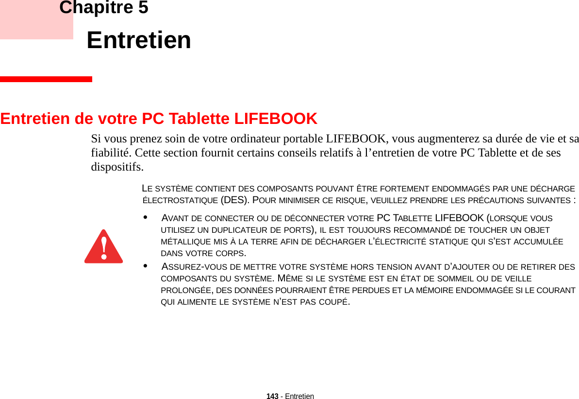 143 - Entretien    Chapitre 5    EntretienEntretien de votre PC Tablette LIFEBOOKSi vous prenez soin de votre ordinateur portable LIFEBOOK, vous augmenterez sa durée de vie et sa fiabilité. Cette section fournit certains conseils relatifs à l’entretien de votre PC Tablette et de ses dispositifs.LE SYSTÈME CONTIENT DES COMPOSANTS POUVANT ÊTRE FORTEMENT ENDOMMAGÉS PAR UNE DÉCHARGE ÉLECTROSTATIQUE (DES). POUR MINIMISER CE RISQUE, VEUILLEZ PRENDRE LES PRÉCAUTIONS SUIVANTES :•AVANT DE CONNECTER OU DE DÉCONNECTER VOTRE PC TABLETTE LIFEBOOK (LORSQUE VOUS UTILISEZ UN DUPLICATEUR DE PORTS), IL EST TOUJOURS RECOMMANDÉ DE TOUCHER UN OBJET MÉTALLIQUE MIS À LA TERRE AFIN DE DÉCHARGER L’ÉLECTRICITÉ STATIQUE QUI S’EST ACCUMULÉE DANS VOTRE CORPS. •ASSUREZ-VOUS DE METTRE VOTRE SYSTÈME HORS TENSION AVANT D’AJOUTER OU DE RETIRER DES COMPOSANTS DU SYSTÈME. MÊME SI LE SYSTÈME EST EN ÉTAT DE SOMMEIL OU DE VEILLE PROLONGÉE, DES DONNÉES POURRAIENT ÊTRE PERDUES ET LA MÉMOIRE ENDOMMAGÉE SI LE COURANT QUI ALIMENTE LE SYSTÈME N’EST PAS COUPÉ.