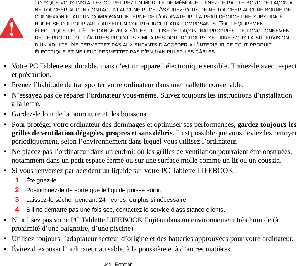 144 - Entretien•Votre PC Tablette est durable, mais c’est un appareil électronique sensible. Traitez-le avec respect et précaution.•Prenez l’habitude de transporter votre ordinateur dans une mallette convenable.•N’essayez pas de réparer l’ordinateur vous-même. Suivez toujours les instructions d’installation à la lettre.•Gardez-le loin de la nourriture et des boissons.•Pour protéger votre ordinateur des dommages et optimiser ses performances, gardez toujours les grilles de ventilation dégagées, propres et sans débris. Il est possible que vous deviez les nettoyer périodiquement, selon l’environnement dans lequel vous utilisez l’ordinateur. •Ne placez pas l’ordinateur dans un endroit où les grilles de ventilation pourraient être obstruées, notamment dans un petit espace fermé ou sur une surface molle comme un lit ou un coussin.•Si vous renversez par accident un liquide sur votre PC Tablette LIFEBOOK :1Éteignez-le.2Positionnez-le de sorte que le liquide puisse sortir.3Laissez-le sécher pendant 24 heures, ou plus si nécessaire.4S’il ne démarre pas une fois sec, contactez le service d’assistance clients.•N’utilisez pas votre PC Tablette LIFEBOOK Fujitsu dans un environnement très humide (à proximité d’une baignoire, d’une piscine).•Utilisez toujours l’adaptateur secteur d’origine et des batteries approuvées pour votre ordinateur.•Évitez d’exposer l’ordinateur au sable, à la poussière et à d’autres matières.LORSQUE VOUS INSTALLEZ OU RETIREZ UN MODULE DE MÉMOIRE, TENEZ-LE PAR LE BORD DE FAÇON À NE TOUCHER AUCUN CONTACT NI AUCUNE PUCE. ASSUREZ-VOUS DE NE TOUCHER AUCUNE BORNE DE CONNEXION NI AUCUN COMPOSANT INTERNE DE L’ORDINATEUR. LA PEAU DÉGAGE UNE SUBSTANCE HUILEUSE QUI POURRAIT CAUSER UN COURT-CIRCUIT AUX COMPOSANTS. TOUT ÉQUIPEMENT ÉLECTRIQUE PEUT ÊTRE DANGEREUX S’IL EST UTILISÉ DE FAÇON INAPPROPRIÉE. LE FONCTIONNEMENT DE CE PRODUIT OU D’AUTRES PRODUITS SIMILAIRES DOIT TOUJOURS SE FAIRE SOUS LA SUPERVISION D’UN ADULTE. NE PERMETTEZ PAS AUX ENFANTS D’ACCÉDER À L’INTÉRIEUR DE TOUT PRODUIT ÉLECTRIQUE ET NE LEUR PERMETTEZ PAS D’EN MANIPULER LES CÂBLES. 