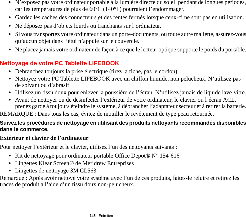 145 - Entretien•N’exposez pas votre ordinateur portable à la lumière directe du soleil pendant de longues périodes, car les températures de plus de 60°C (140°F) pourraient l’endommager.•Gardez les caches des connecteurs et des fentes fermés lorsque ceux-ci ne sont pas en utilisation.•Ne déposez pas d’objets lourds ou tranchants sur l’ordinateur.•Si vous transportez votre ordinateur dans un porte-documents, ou toute autre mallette, assurez-vous qu’aucun objet dans l’étui n’appuie sur le couvercle.•Ne placez jamais votre ordinateur de façon à ce que le lecteur optique supporte le poids du portable. Nettoyage de votre PC Tablette LIFEBOOK•Débranchez toujours la prise électrique (tirez la fiche, pas le cordon).•Nettoyez votre PC Tablette LIFEBOOK avec un chiffon humide, non pelucheux. N’utilisez pas de solvant ou d’abrasif.•Utilisez un tissu doux pour enlever la poussière de l’écran. N’utilisez jamais de liquide lave-vitre.•Avant de nettoyer ou de désinfecter l’extérieur de votre ordinateur, le clavier ou l’écran ACL, prenez garde à toujours éteindre le système, à débrancher l’adaptateur secteur et à retirer la batterie. REMARQUE : Dans tous les cas, évitez de mouiller le revêtement de type peau retournée.Suivez les procédures de nettoyage en utilisant des produits nettoyants recommandés disponibles dans le commerce. Extérieur et clavier de l’ordinateurPour nettoyer l’extérieur et le clavier, utilisez l’un des nettoyants suivants :•Kit de nettoyage pour ordinateur portable Office Depot® N° 154-616•Lingettes Klear Screen® de Meridrew Entreprises•Lingettes de nettoyage 3M CL563Remarque : Après avoir nettoyé votre système avec l’un de ces produits, faites-le reluire et retirez les traces de produit à l’aide d’un tissu doux non-pelucheux./