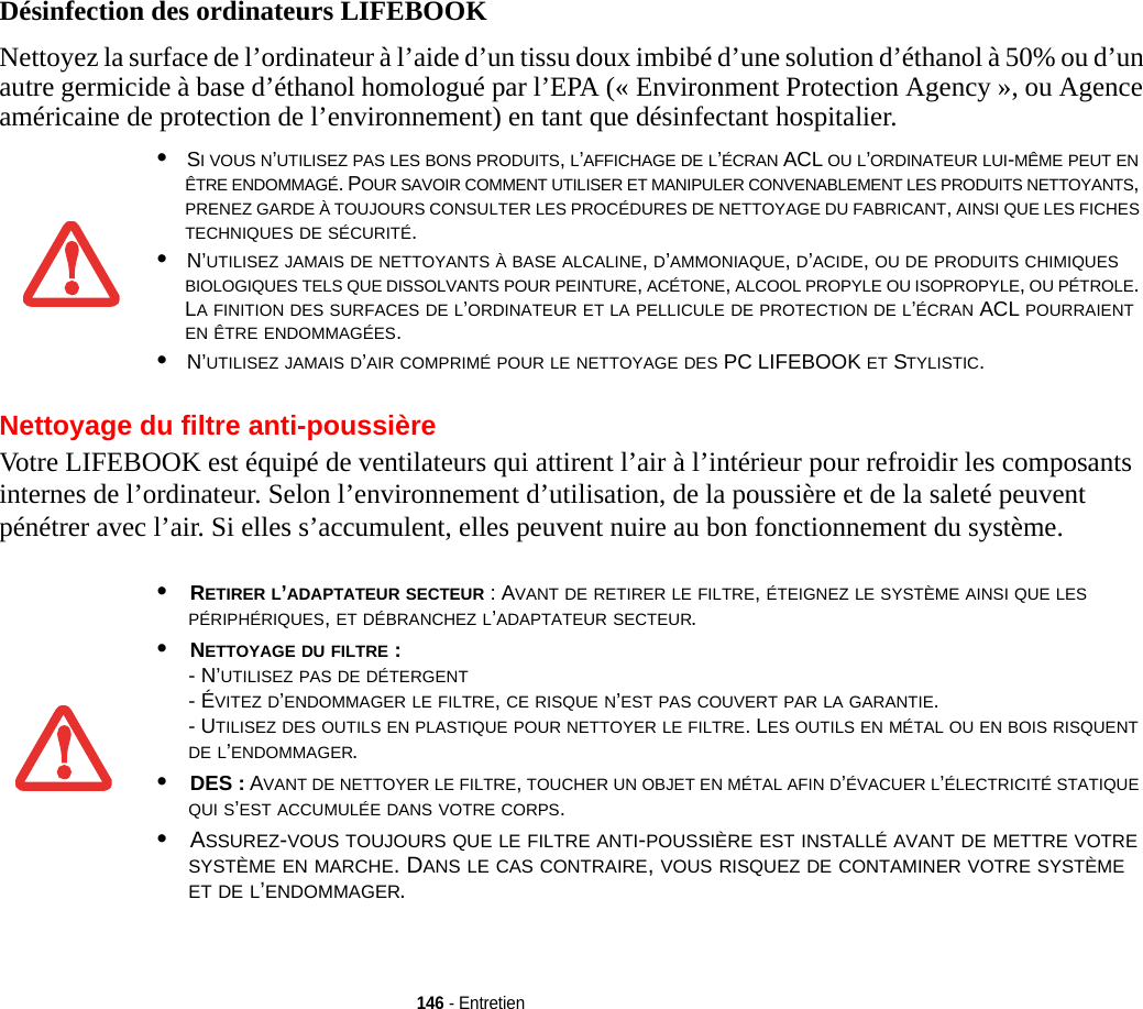 146 - EntretienDésinfection des ordinateurs LIFEBOOKNettoyez la surface de l’ordinateur à l’aide d’un tissu doux imbibé d’une solution d’éthanol à 50% ou d’un autre germicide à base d’éthanol homologué par l’EPA (« Environment Protection Agency », ou Agence américaine de protection de l’environnement) en tant que désinfectant hospitalier.Nettoyage du filtre anti-poussièreVotre LIFEBOOK est équipé de ventilateurs qui attirent l’air à l’intérieur pour refroidir les composants internes de l’ordinateur. Selon l’environnement d’utilisation, de la poussière et de la saleté peuvent pénétrer avec l’air. Si elles s’accumulent, elles peuvent nuire au bon fonctionnement du système. •SI VOUS N’UTILISEZ PAS LES BONS PRODUITS, L’AFFICHAGE DE L’ÉCRAN ACL OU L’ORDINATEUR LUI-MÊME PEUT EN ÊTRE ENDOMMAGÉ. POUR SAVOIR COMMENT UTILISER ET MANIPULER CONVENABLEMENT LES PRODUITS NETTOYANTS, PRENEZ GARDE À TOUJOURS CONSULTER LES PROCÉDURES DE NETTOYAGE DU FABRICANT, AINSI QUE LES FICHES TECHNIQUES DE SÉCURITÉ.•N’UTILISEZ JAMAIS DE NETTOYANTS À BASE ALCALINE, D’AMMONIAQUE, D’ACIDE, OU DE PRODUITS CHIMIQUES BIOLOGIQUES TELS QUE DISSOLVANTS POUR PEINTURE, ACÉTONE, ALCOOL PROPYLE OU ISOPROPYLE, OU PÉTROLE. LA FINITION DES SURFACES DE L’ORDINATEUR ET LA PELLICULE DE PROTECTION DE L’ÉCRAN ACL POURRAIENT EN ÊTRE ENDOMMAGÉES.•N’UTILISEZ JAMAIS D’AIR COMPRIMÉ POUR LE NETTOYAGE DES PC LIFEBOOK ET STYLISTIC.•RETIRER L’ADAPTATEUR SECTEUR : AVANT DE RETIRER LE FILTRE, ÉTEIGNEZ LE SYSTÈME AINSI QUE LES PÉRIPHÉRIQUES, ET DÉBRANCHEZ L’ADAPTATEUR SECTEUR.•NETTOYAGE DU FILTRE : - N’UTILISEZ PAS DE DÉTERGENT- ÉVITEZ D’ENDOMMAGER LE FILTRE, CE RISQUE N’EST PAS COUVERT PAR LA GARANTIE.- UTILISEZ DES OUTILS EN PLASTIQUE POUR NETTOYER LE FILTRE. LES OUTILS EN MÉTAL OU EN BOIS RISQUENT DE L’ENDOMMAGER.•DES : AVANT DE NETTOYER LE FILTRE, TOUCHER UN OBJET EN MÉTAL AFIN D’ÉVACUER L’ÉLECTRICITÉ STATIQUE QUI S’EST ACCUMULÉE DANS VOTRE CORPS.•ASSUREZ-VOUS TOUJOURS QUE LE FILTRE ANTI-POUSSIÈRE EST INSTALLÉ AVANT DE METTRE VOTRE SYSTÈME EN MARCHE. DANS LE CAS CONTRAIRE, VOUS RISQUEZ DE CONTAMINER VOTRE SYSTÈME ET DE L’ENDOMMAGER.