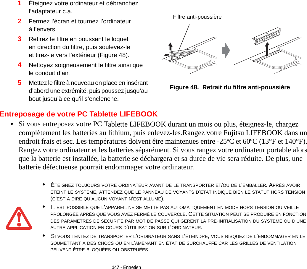 2Fermez l’écran et tournez l’ordinateur à l’envers.3Retirez le filtre en poussant le loquet en direction du filtre, puis soulevez-le et tirez-le vers l’extérieur (Figure 48).4Nettoyez soigneusement le filtre ainsi que le conduit d’air.5Mettez le filtre à nouveau en place en insérant d’abord une extrémité, puis poussez jusqu’au bout jusqu’à ce qu’il s’enclenche.Figure 48.  Retrait du filtre anti-poussière 147 - EntretienEntreposage de votre PC Tablette LIFEBOOK•Si vous entreposez votre PC Tablette LIFEBOOK durant un mois ou plus, éteignez-le, chargez complètement les batteries au lithium, puis enlevez-les.Rangez votre Fujitsu LIFEBOOK dans un endroit frais et sec. Les températures doivent être maintenues entre -25ºC et 60ºC (13°F et 140°F). Rangez votre ordinateur et les batteries séparément. Si vous rangez votre ordinateur portable alors que la batterie est installée, la batterie se déchargera et sa durée de vie sera réduite. De plus, une batterie défectueuse pourrait endommager votre ordinateur.1Éteignez votre ordinateur et débranchez l’adaptateur c.a.•ÉTEIGNEZ TOUJOURS VOTRE ORDINATEUR AVANT DE LE TRANSPORTER ET/OU DE L’EMBALLER. APRÈS AVOIR ÉTEINT LE SYSTÈME, ATTENDEZ QUE LE PANNEAU DE VOYANTS D’ÉTAT INDIQUE BIEN LE STATUT HORS TENSION (C’EST À DIRE QU’AUCUN VOYANT N’EST ALLUMÉ).•IL EST POSSIBLE QUE L’APPAREIL NE SE METTE PAS AUTOMATIQUEMENT EN MODE HORS TENSION OU VEILLE PROLONGÉE APRÈS QUE VOUS AVEZ FERMÉ LE COUVERCLE. CETTE SITUATION PEUT SE PRODUIRE EN FONCTION DES PARAMÈTRES DE SÉCURITÉ PAR MOT DE PASSE QUI GÈRENT LA PRÉ-INITIALISATION DU SYSTÈME OU D’UNE AUTRE APPLICATION EN COURS D’UTILISATION SUR L’ORDINATEUR. •SI VOUS TENTEZ DE TRANSPORTER L’ORDINATEUR SANS L’ÉTEINDRE, VOUS RISQUEZ DE L’ENDOMMAGER EN LE SOUMETTANT À DES CHOCS OU EN L’AMENANT EN ÉTAT DE SURCHAUFFE CAR LES GRILLES DE VENTILATION PEUVENT ÊTRE BLOQUÉES OU OBSTRUÉES. Filtre anti-poussière