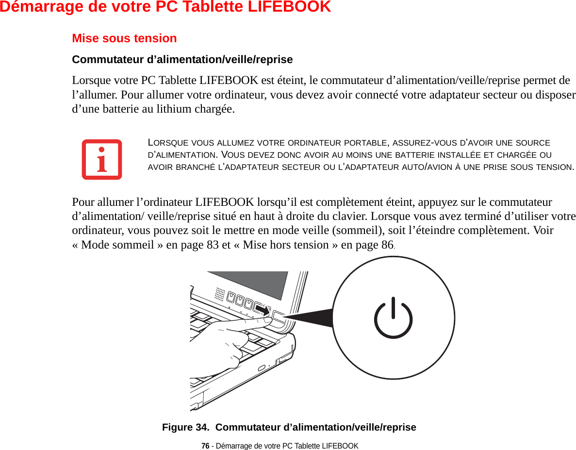 76 - Démarrage de votre PC Tablette LIFEBOOKDémarrage de votre PC Tablette LIFEBOOKMise sous tensionCommutateur d’alimentation/veille/reprise Lorsque votre PC Tablette LIFEBOOK est éteint, le commutateur d’alimentation/veille/reprise permet de l’allumer. Pour allumer votre ordinateur, vous devez avoir connecté votre adaptateur secteur ou disposer d’une batterie au lithium chargée. Pour allumer l’ordinateur LIFEBOOK lorsqu’il est complètement éteint, appuyez sur le commutateur d’alimentation/ veille/reprise situé en haut à droite du clavier. Lorsque vous avez terminé d’utiliser votre ordinateur, vous pouvez soit le mettre en mode veille (sommeil), soit l’éteindre complètement. Voir « Mode sommeil » en page 83 et « Mise hors tension » en page 86. Figure 34.  Commutateur d’alimentation/veille/repriseLORSQUE VOUS ALLUMEZ VOTRE ORDINATEUR PORTABLE, ASSUREZ-VOUS D’AVOIR UNE SOURCE D’ALIMENTATION. VOUS DEVEZ DONC AVOIR AU MOINS UNE BATTERIE INSTALLÉE ET CHARGÉE OU AVOIR BRANCHÉ L’ADAPTATEUR SECTEUR OU L’ADAPTATEUR AUTO/AVION À UNE PRISE SOUS TENSION.