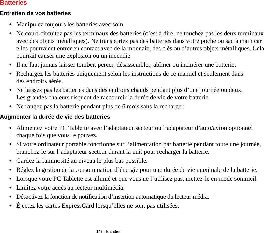 149 - EntretienBatteriesEntretien de vos batteries •Manipulez toujours les batteries avec soin.•Ne court-circuitez pas les terminaux des batteries (c’est à dire, ne touchez pas les deux terminaux avec des objets métalliques). Ne transportez pas des batteries dans votre poche ou sac à main car elles pourraient entrer en contact avec de la monnaie, des clés ou d’autres objets métalliques. Cela pourrait causer une explosion ou un incendie.•Il ne faut jamais laisser tomber, percer, désassembler, abîmer ou incinérer une batterie.•Rechargez les batteries uniquement selon les instructions de ce manuel et seulement dans des endroits aérés.•Ne laissez pas les batteries dans des endroits chauds pendant plus d’une journée ou deux. Les grandes chaleurs risquent de raccourcir la durée de vie de votre batterie.•Ne rangez pas la batterie pendant plus de 6 mois sans la recharger.Augmenter la durée de vie des batteries •Alimentez votre PC Tablette avec l’adaptateur secteur ou l’adaptateur d’auto/avion optionnel chaque fois que vous le pouvez.•Si votre ordinateur portable fonctionne sur l’alimentation par batterie pendant toute une journée, branchez-le sur l’adaptateur secteur durant la nuit pour recharger la batterie.•Gardez la luminosité au niveau le plus bas possible.•Réglez la gestion de la consommation d’énergie pour une durée de vie maximale de la batterie.•Lorsque votre PC Tablette est allumé et que vous ne l’utilisez pas, mettez-le en mode sommeil.•Limitez votre accès au lecteur multimédia.•Désactivez la fonction de notification d’insertion automatique du lecteur média.•Éjectez les cartes ExpressCard lorsqu’elles ne sont pas utilisées.