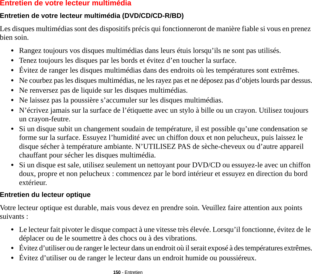 150 - EntretienEntretien de votre lecteur multimédiaEntretien de votre lecteur multimédia (DVD/CD/CD-R/BD) Les disques multimédias sont des dispositifs précis qui fonctionneront de manière fiable si vous en prenez bien soin.•Rangez toujours vos disques multimédias dans leurs étuis lorsqu’ils ne sont pas utilisés.•Tenez toujours les disques par les bords et évitez d’en toucher la surface.•Évitez de ranger les disques multimédias dans des endroits où les températures sont extrêmes.•Ne courbez pas les disques multimédias, ne les rayez pas et ne déposez pas d’objets lourds par dessus.•Ne renversez pas de liquide sur les disques multimédias.•Ne laissez pas la poussière s’accumuler sur les disques multimédias.•N’écrivez jamais sur la surface de l’étiquette avec un stylo à bille ou un crayon. Utilisez toujours un crayon-feutre.•Si un disque subit un changement soudain de température, il est possible qu’une condensation se forme sur la surface. Essuyez l’humidité avec un chiffon doux et non pelucheux, puis laissez le disque sécher à température ambiante. N’UTILISEZ PAS de sèche-cheveux ou d’autre appareil chauffant pour sécher les disques multimédia.•Si un disque est sale, utilisez seulement un nettoyant pour DVD/CD ou essuyez-le avec un chiffon doux, propre et non pelucheux : commencez par le bord intérieur et essuyez en direction du bord extérieur.Entretien du lecteur optique Votre lecteur optique est durable, mais vous devez en prendre soin. Veuillez faire attention aux points suivants :•Le lecteur fait pivoter le disque compact à une vitesse très élevée. Lorsqu’il fonctionne, évitez de le déplacer ou de le soumettre à des chocs ou à des vibrations.•Évitez d’utiliser ou de ranger le lecteur dans un endroit où il serait exposé à des températures extrêmes.•Évitez d’utiliser ou de ranger le lecteur dans un endroit humide ou poussiéreux.