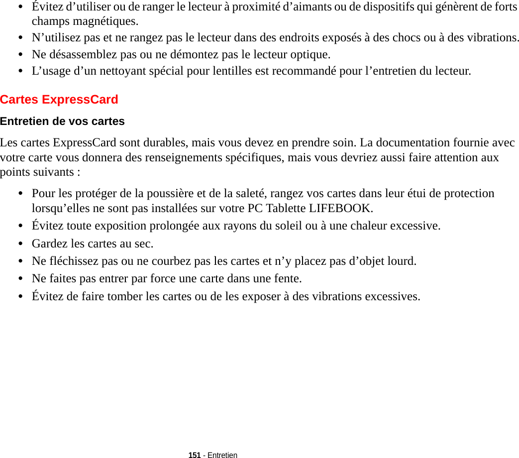 151 - Entretien•Évitez d’utiliser ou de ranger le lecteur à proximité d’aimants ou de dispositifs qui génèrent de forts champs magnétiques.•N’utilisez pas et ne rangez pas le lecteur dans des endroits exposés à des chocs ou à des vibrations.•Ne désassemblez pas ou ne démontez pas le lecteur optique.•L’usage d’un nettoyant spécial pour lentilles est recommandé pour l’entretien du lecteur.Cartes ExpressCardEntretien de vos cartes  Les cartes ExpressCard sont durables, mais vous devez en prendre soin. La documentation fournie avec votre carte vous donnera des renseignements spécifiques, mais vous devriez aussi faire attention aux points suivants :•Pour les protéger de la poussière et de la saleté, rangez vos cartes dans leur étui de protection lorsqu’elles ne sont pas installées sur votre PC Tablette LIFEBOOK.•Évitez toute exposition prolongée aux rayons du soleil ou à une chaleur excessive.•Gardez les cartes au sec.•Ne fléchissez pas ou ne courbez pas les cartes et n’y placez pas d’objet lourd.•Ne faites pas entrer par force une carte dans une fente.•Évitez de faire tomber les cartes ou de les exposer à des vibrations excessives.