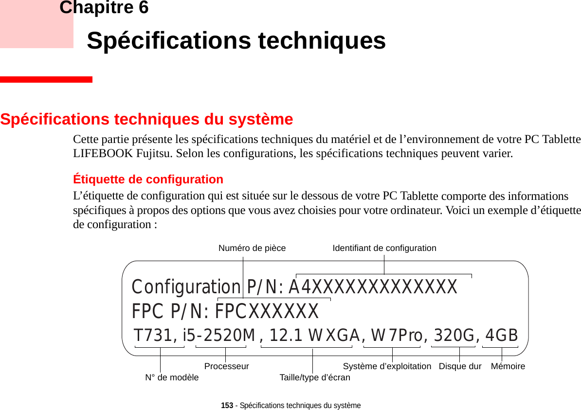 153 - Spécifications techniques du système    Chapitre 6    Spécifications techniquesSpécifications techniques du systèmeCette partie présente les spécifications techniques du matériel et de l’environnement de votre PC Tablette LIFEBOOK Fujitsu. Selon les configurations, les spécifications techniques peuvent varier.Étiquette de configurationL’étiquette de configuration qui est située sur le dessous de votre PC Tablette comporte des informations spécifiques à propos des options que vous avez choisies pour votre ordinateur. Voici un exemple d’étiquette de configuration :T731, i5-2520M, 12.1 WXGA, W7Pro, 320G, 4GBConfiguration P/N: A4XXXXXXXXXXXXXFPC P/N: FPCXXXXXXDisque dur Numéro de pièceProcesseurN° de modèleMémoireSystème d’exploitation Taille/type d’écranIdentifiant de configuration