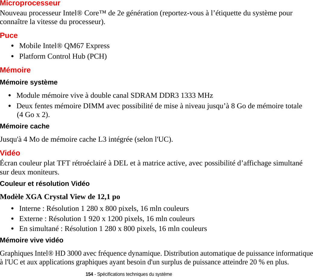 154 - Spécifications techniques du systèmeMicroprocesseurNouveau processeur Intel® Core™ de 2e génération (reportez-vous à l’étiquette du système pour connaître la vitesse du processeur).Puce•Mobile Intel® QM67 Express•Platform Control Hub (PCH)MémoireMémoire système •Module mémoire vive à double canal SDRAM DDR3 1333 MHz•Deux fentes mémoire DIMM avec possibilité de mise à niveau jusqu’à 8 Go de mémoire totale (4 Go x 2). Mémoire cache Jusqu&apos;à 4 Mo de mémoire cache L3 intégrée (selon l&apos;UC).VidéoÉcran couleur plat TFT rétroéclairé à DEL et à matrice active, avec possibilité d’affichage simultané sur deux moniteurs.Couleur et résolution Vidéo Modèle XGA Crystal View de 12,1 po •Interne : Résolution 1 280 x 800 pixels, 16 mln couleurs•Externe : Résolution 1 920 x 1200 pixels, 16 mln couleurs•En simultané : Résolution 1 280 x 800 pixels, 16 mln couleursMémoire vive vidéo Graphiques Intel® HD 3000 avec fréquence dynamique. Distribution automatique de puissance informatique à l&apos;UC et aux applications graphiques ayant besoin d&apos;un surplus de puissance atteindre 20 % en plus.