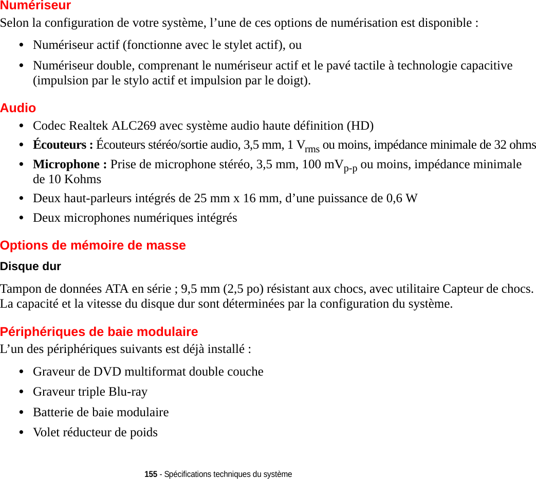 155 - Spécifications techniques du systèmeNumériseurSelon la configuration de votre système, l’une de ces options de numérisation est disponible : •Numériseur actif (fonctionne avec le stylet actif), ou •Numériseur double, comprenant le numériseur actif et le pavé tactile à technologie capacitive (impulsion par le stylo actif et impulsion par le doigt).Audio•Codec Realtek ALC269 avec système audio haute définition (HD)•Écouteurs : Écouteurs stéréo/sortie audio, 3,5 mm, 1 Vrms ou moins, impédance minimale de 32 ohms•Microphone : Prise de microphone stéréo, 3,5 mm, 100 mVp-p ou moins, impédance minimale de 10 Kohms•Deux haut-parleurs intégrés de 25 mm x 16 mm, d’une puissance de 0,6 W•Deux microphones numériques intégrésOptions de mémoire de masseDisque dur Tampon de données ATA en série ; 9,5 mm (2,5 po) résistant aux chocs, avec utilitaire Capteur de chocs. La capacité et la vitesse du disque dur sont déterminées par la configuration du système.Périphériques de baie modulaireL’un des périphériques suivants est déjà installé : •Graveur de DVD multiformat double couche•Graveur triple Blu-ray•Batterie de baie modulaire•Volet réducteur de poids