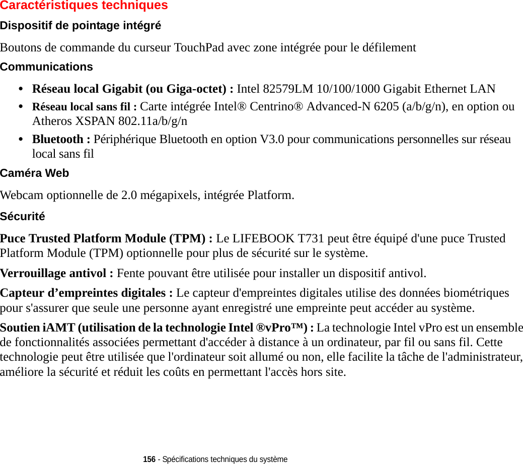 156 - Spécifications techniques du systèmeCaractéristiques techniquesDispositif de pointage intégré Boutons de commande du curseur TouchPad avec zone intégrée pour le défilementCommunications •Réseau local Gigabit (ou Giga-octet) : Intel 82579LM 10/100/1000 Gigabit Ethernet LAN •Réseau local sans fil : Carte intégrée Intel® Centrino® Advanced-N 6205 (a/b/g/n), en option ou Atheros XSPAN 802.11a/b/g/n•Bluetooth : Périphérique Bluetooth en option V3.0 pour communications personnelles sur réseau local sans fil Caméra Web Webcam optionnelle de 2.0 mégapixels, intégrée Platform. Sécurité Puce Trusted Platform Module (TPM) : Le LIFEBOOK T731 peut être équipé d&apos;une puce Trusted Platform Module (TPM) optionnelle pour plus de sécurité sur le système. Verrouillage antivol : Fente pouvant être utilisée pour installer un dispositif antivol.Capteur d’empreintes digitales : Le capteur d&apos;empreintes digitales utilise des données biométriques pour s&apos;assurer que seule une personne ayant enregistré une empreinte peut accéder au système.Soutien iAMT (utilisation de la technologie Intel ®vPro™) : La technologie Intel vPro est un ensemble de fonctionnalités associées permettant d&apos;accéder à distance à un ordinateur, par fil ou sans fil. Cette technologie peut être utilisée que l&apos;ordinateur soit allumé ou non, elle facilite la tâche de l&apos;administrateur, améliore la sécurité et réduit les coûts en permettant l&apos;accès hors site.