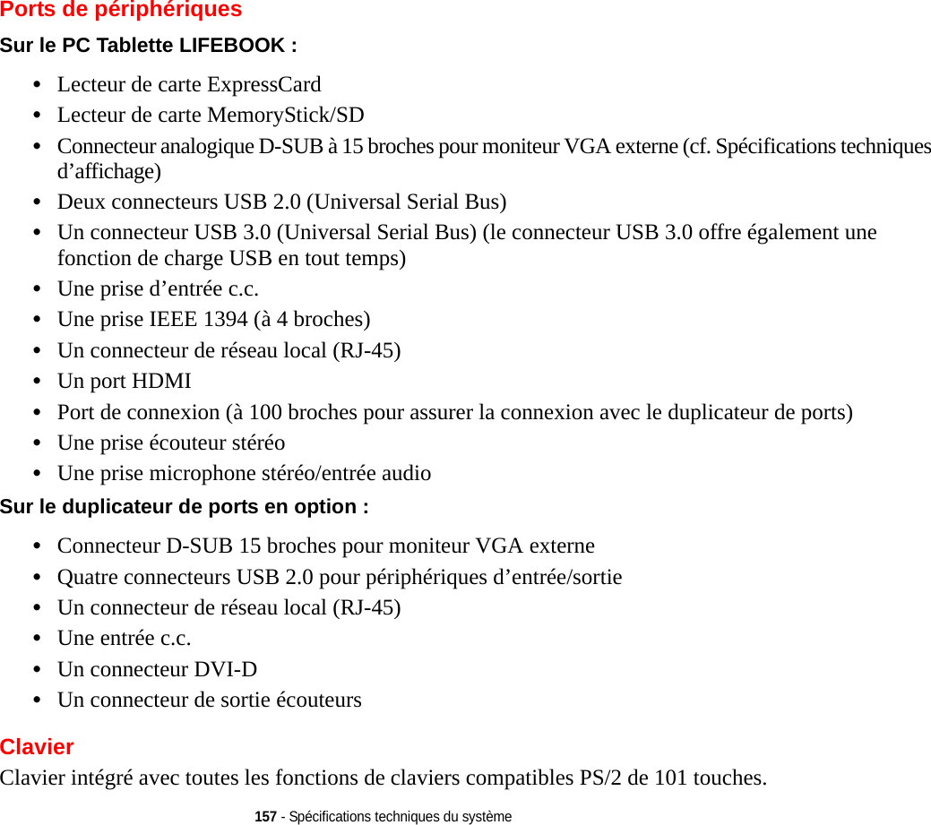 157 - Spécifications techniques du systèmePorts de périphériquesSur le PC Tablette LIFEBOOK : •Lecteur de carte ExpressCard•Lecteur de carte MemoryStick/SD•Connecteur analogique D-SUB à 15 broches pour moniteur VGA externe (cf. Spécifications techniques d’affichage)•Deux connecteurs USB 2.0 (Universal Serial Bus) •Un connecteur USB 3.0 (Universal Serial Bus) (le connecteur USB 3.0 offre également une fonction de charge USB en tout temps)•Une prise d’entrée c.c.•Une prise IEEE 1394 (à 4 broches)•Un connecteur de réseau local (RJ-45)•Un port HDMI•Port de connexion (à 100 broches pour assurer la connexion avec le duplicateur de ports) •Une prise écouteur stéréo •Une prise microphone stéréo/entrée audioSur le duplicateur de ports en option : •Connecteur D-SUB 15 broches pour moniteur VGA externe•Quatre connecteurs USB 2.0 pour périphériques d’entrée/sortie•Un connecteur de réseau local (RJ-45) •Une entrée c.c.•Un connecteur DVI-D•Un connecteur de sortie écouteursClavierClavier intégré avec toutes les fonctions de claviers compatibles PS/2 de 101 touches.