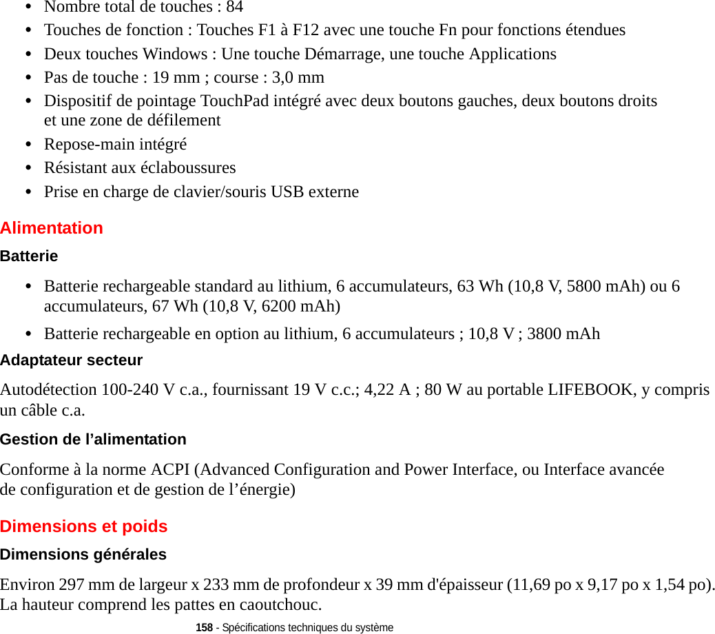 158 - Spécifications techniques du système•Nombre total de touches : 84•Touches de fonction : Touches F1 à F12 avec une touche Fn pour fonctions étendues•Deux touches Windows : Une touche Démarrage, une touche Applications •Pas de touche : 19 mm ; course : 3,0 mm•Dispositif de pointage TouchPad intégré avec deux boutons gauches, deux boutons droits et une zone de défilement•Repose-main intégré•Résistant aux éclaboussures•Prise en charge de clavier/souris USB externeAlimentationBatterie •Batterie rechargeable standard au lithium, 6 accumulateurs, 63 Wh (10,8 V, 5800 mAh) ou 6 accumulateurs, 67 Wh (10,8 V, 6200 mAh)•Batterie rechargeable en option au lithium, 6 accumulateurs ; 10,8 V ; 3800 mAhAdaptateur secteur Autodétection 100-240 V c.a., fournissant 19 V c.c.; 4,22 A ; 80 W au portable LIFEBOOK, y compris un câble c.a.Gestion de l’alimentation Conforme à la norme ACPI (Advanced Configuration and Power Interface, ou Interface avancée de configuration et de gestion de l’énergie)Dimensions et poids Dimensions générales Environ 297 mm de largeur x 233 mm de profondeur x 39 mm d&apos;épaisseur (11,69 po x 9,17 po x 1,54 po). La hauteur comprend les pattes en caoutchouc.