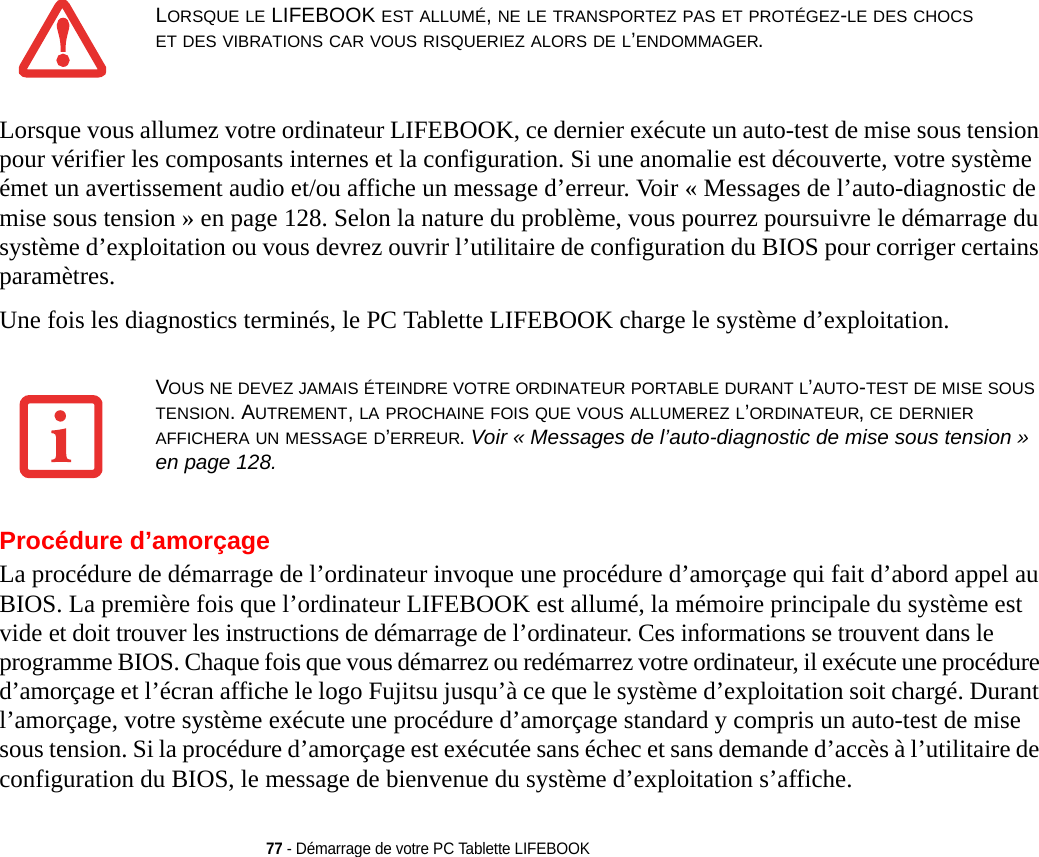 77 - Démarrage de votre PC Tablette LIFEBOOKLorsque vous allumez votre ordinateur LIFEBOOK, ce dernier exécute un auto-test de mise sous tension pour vérifier les composants internes et la configuration. Si une anomalie est découverte, votre système émet un avertissement audio et/ou affiche un message d’erreur. Voir « Messages de l’auto-diagnostic de mise sous tension » en page 128. Selon la nature du problème, vous pourrez poursuivre le démarrage du système d’exploitation ou vous devrez ouvrir l’utilitaire de configuration du BIOS pour corriger certains paramètres.Une fois les diagnostics terminés, le PC Tablette LIFEBOOK charge le système d’exploitation.Procédure d’amorçageLa procédure de démarrage de l’ordinateur invoque une procédure d’amorçage qui fait d’abord appel au BIOS. La première fois que l’ordinateur LIFEBOOK est allumé, la mémoire principale du système est vide et doit trouver les instructions de démarrage de l’ordinateur. Ces informations se trouvent dans le programme BIOS. Chaque fois que vous démarrez ou redémarrez votre ordinateur, il exécute une procédure d’amorçage et l’écran affiche le logo Fujitsu jusqu’à ce que le système d’exploitation soit chargé. Durant l’amorçage, votre système exécute une procédure d’amorçage standard y compris un auto-test de mise sous tension. Si la procédure d’amorçage est exécutée sans échec et sans demande d’accès à l’utilitaire de configuration du BIOS, le message de bienvenue du système d’exploitation s’affiche.LORSQUE LE LIFEBOOK EST ALLUMÉ, NE LE TRANSPORTEZ PAS ET PROTÉGEZ-LE DES CHOCS ET DES VIBRATIONS CAR VOUS RISQUERIEZ ALORS DE L’ENDOMMAGER.VOUS NE DEVEZ JAMAIS ÉTEINDRE VOTRE ORDINATEUR PORTABLE DURANT L’AUTO-TEST DE MISE SOUS TENSION. AUTREMENT, LA PROCHAINE FOIS QUE VOUS ALLUMEREZ L’ORDINATEUR, CE DERNIER AFFICHERA UN MESSAGE D’ERREUR. Voir « Messages de l’auto-diagnostic de mise sous tension » en page 128.