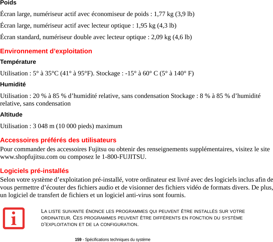 159 - Spécifications techniques du systèmePoids Écran large, numériseur actif avec économiseur de poids : 1,77 kg (3,9 lb)Écran large, numériseur actif avec lecteur optique : 1,95 kg (4,3 lb) Écran standard, numériseur double avec lecteur optique : 2,09 kg (4,6 lb)Environnement d’exploitationTempérature Utilisation : 5° à 35°C (41° à 95°F). Stockage : -15° à 60° C (5° à 140° F)Humidité Utilisation : 20 % à 85 % d’humidité relative, sans condensation Stockage : 8 % à 85 % d’humidité relative, sans condensationAltitude Utilisation : 3 048 m (10 000 pieds) maximumAccessoires préférés des utilisateursPour commander des accessoires Fujitsu ou obtenir des renseignements supplémentaires, visitez le site www.shopfujitsu.com ou composez le 1-800-FUJITSU.Logiciels pré-installésSelon votre système d’exploitation pré-installé, votre ordinateur est livré avec des logiciels inclus afin de vous permettre d’écouter des fichiers audio et de visionner des fichiers vidéo de formats divers. De plus, un logiciel de transfert de fichiers et un logiciel anti-virus sont fournis. LA LISTE SUIVANTE ÉNONCE LES PROGRAMMES QUI PEUVENT ÊTRE INSTALLÉS SUR VOTRE ORDINATEUR. CES PROGRAMMES PEUVENT ÊTRE DIFFÉRENTS EN FONCTION DU SYSTÈME D’EXPLOITATION ET DE LA CONFIGURATION.