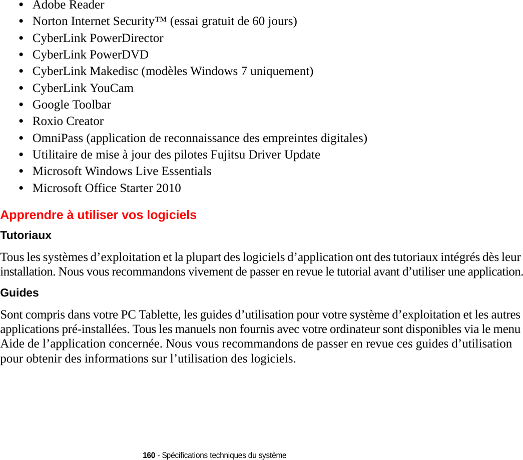 160 - Spécifications techniques du système•Adobe Reader•Norton Internet Security™ (essai gratuit de 60 jours)•CyberLink PowerDirector•CyberLink PowerDVD•CyberLink Makedisc (modèles Windows 7 uniquement)•CyberLink YouCam•Google Toolbar•Roxio Creator•OmniPass (application de reconnaissance des empreintes digitales)•Utilitaire de mise à jour des pilotes Fujitsu Driver Update•Microsoft Windows Live Essentials•Microsoft Office Starter 2010Apprendre à utiliser vos logicielsTutoriaux Tous les systèmes d’exploitation et la plupart des logiciels d’application ont des tutoriaux intégrés dès leur installation. Nous vous recommandons vivement de passer en revue le tutorial avant d’utiliser une application.Guides Sont compris dans votre PC Tablette, les guides d’utilisation pour votre système d’exploitation et les autres applications pré-installées. Tous les manuels non fournis avec votre ordinateur sont disponibles via le menu Aide de l’application concernée. Nous vous recommandons de passer en revue ces guides d’utilisation pour obtenir des informations sur l’utilisation des logiciels.