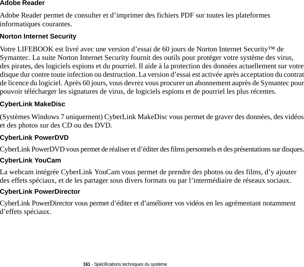 161 - Spécifications techniques du systèmeAdobe Reader Adobe Reader permet de consulter et d’imprimer des fichiers PDF sur toutes les plateformes informatiques courantes.Norton Internet Security Votre LIFEBOOK est livré avec une version d’essai de 60 jours de Norton Internet Security™ de Symantec. La suite Norton Internet Security fournit des outils pour protéger votre système des virus, des pirates, des logiciels espions et du pourriel. Il aide à la protection des données actuellement sur votre disque dur contre toute infection ou destruction. La version d’essai est activée après acceptation du contrat de licence du logiciel. Après 60 jours, vous devrez vous procurer un abonnement auprès de Symantec pour pouvoir télécharger les signatures de virus, de logiciels espions et de pourriel les plus récentes.CyberLink MakeDisc (Systèmes Windows 7 uniquement) CyberLink MakeDisc vous permet de graver des données, des vidéos et des photos sur des CD ou des DVD.CyberLink PowerDVD CyberLink PowerDVD vous permet de réaliser et d’éditer des films personnels et des présentations sur disques. CyberLink YouCam La webcam intégrée CyberLink YouCam vous permet de prendre des photos ou des films, d’y ajouter des effets spéciaux, et de les partager sous divers formats ou par l’intermédiaire de réseaux sociaux. CyberLink PowerDirector CyberLink PowerDirector vous permet d’éditer et d’améliorer vos vidéos en les agrémentant notamment d’effets spéciaux.