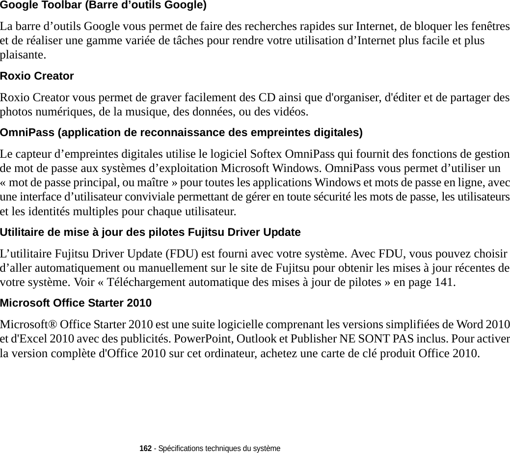 162 - Spécifications techniques du systèmeGoogle Toolbar (Barre d’outils Google)  La barre d’outils Google vous permet de faire des recherches rapides sur Internet, de bloquer les fenêtres et de réaliser une gamme variée de tâches pour rendre votre utilisation d’Internet plus facile et plus plaisante.Roxio Creator Roxio Creator vous permet de graver facilement des CD ainsi que d&apos;organiser, d&apos;éditer et de partager des photos numériques, de la musique, des données, ou des vidéos.OmniPass (application de reconnaissance des empreintes digitales) Le capteur d’empreintes digitales utilise le logiciel Softex OmniPass qui fournit des fonctions de gestion de mot de passe aux systèmes d’exploitation Microsoft Windows. OmniPass vous permet d’utiliser un « mot de passe principal, ou maître » pour toutes les applications Windows et mots de passe en ligne, avec une interface d’utilisateur conviviale permettant de gérer en toute sécurité les mots de passe, les utilisateurs et les identités multiples pour chaque utilisateur.Utilitaire de mise à jour des pilotes Fujitsu Driver Update L’utilitaire Fujitsu Driver Update (FDU) est fourni avec votre système. Avec FDU, vous pouvez choisir d’aller automatiquement ou manuellement sur le site de Fujitsu pour obtenir les mises à jour récentes de votre système. Voir « Téléchargement automatique des mises à jour de pilotes » en page 141.Microsoft Office Starter 2010 Microsoft® Office Starter 2010 est une suite logicielle comprenant les versions simplifiées de Word 2010 et d&apos;Excel 2010 avec des publicités. PowerPoint, Outlook et Publisher NE SONT PAS inclus. Pour activer la version complète d&apos;Office 2010 sur cet ordinateur, achetez une carte de clé produit Office 2010.