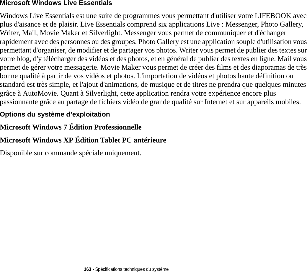 163 - Spécifications techniques du systèmeMicrosoft Windows Live Essentials  Windows Live Essentials est une suite de programmes vous permettant d&apos;utiliser votre LIFEBOOK avec plus d&apos;aisance et de plaisir. Live Essentials comprend six applications Live : Messenger, Photo Gallery, Writer, Mail, Movie Maker et Silverlight. Messenger vous permet de communiquer et d&apos;échanger rapidement avec des personnes ou des groupes. Photo Gallery est une application souple d&apos;utilisation vous permettant d&apos;organiser, de modifier et de partager vos photos. Writer vous permet de publier des textes sur votre blog, d&apos;y télécharger des vidéos et des photos, et en général de publier des textes en ligne. Mail vous permet de gérer votre messagerie. Movie Maker vous permet de créer des films et des diaporamas de très bonne qualité à partir de vos vidéos et photos. L&apos;importation de vidéos et photos haute définition ou standard est très simple, et l&apos;ajout d&apos;animations, de musique et de titres ne prendra que quelques minutes grâce à AutoMovie. Quant à Silverlight, cette application rendra votre expérience encore plus passionnante grâce au partage de fichiers vidéo de grande qualité sur Internet et sur appareils mobiles.Options du système d’exploitation Microsoft Windows 7 Édition ProfessionnelleMicrosoft Windows XP Édition Tablet PC antérieureDisponible sur commande spéciale uniquement.